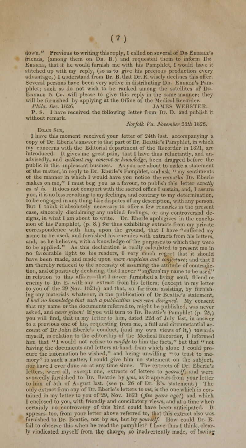 down. Previous to writing1 this reply, I called on several of Da Ebebie's friends, (among them on Dr. B.) and requested them to inform Dr. Ebikie, that it lie would furnish me with his Pamphlet, I would have it stitched up with my reply, (so as to give his precious production every advantage,) 1 understand from Dr. B.that Dr. E. wisely declines this offer. Several persons have been very active in distributing- Dn. Eberle's Pam- phlet; such as do not wish to be ranked among the satellites of Dn- Eberle &. Co. will please to give this reply in the same manner; they will be furnished by applying at the Office of the Medical Recorder. Fhila. Dec. 1826. JAMES WEBSTER. P. S. I have received the following letter from Dr. D. and publish it without remark. Norfolk Va. November 28th 1826. Deaii Sir, I have this moment received your letter of 24th inst. accompanying a copy of Dr. Eberle's answer to that part of Dr. Beattie's Pamphlet, in which my concerns with the Editorial department of the Recorder in 1821, are introduced. It gives me great pain, that I have thus reluctantly, and un- advisedly, and without my consent or knowledge, been dragged before the public in this unpleasant business. As you are about to make a statement of the matter, in reply to Dr. Eberle's Pamphlet, and ask  my sentiments of the manner in which I would have you notice the remarks Dr. Eberle makes on me, I must beg you as a favour, to publish this letter exactly as it is. It does not comport with the sacred office I sustain, and, I assure you, it is no less revolting to my feelings, and contrary to my determination, to be engaged in any tiling hke disputes of any description, with any person. But I tnink it absolutely necessary to offer a few remarks in the present case, sincerely disclaiming any unkind feelings, or any controversial de- signs, in what I am about to write. Dr. Eberle apologizes in the conclu- sion of his Pamphlet, (p. 8.) for thus exhibiting extracts from my private correspondence with him, upon the ground, that I have suffered my name to be used, and furnished his enemies with extracts from his letters, and, as he believes, with a knowledge of the purposes to which they were to be applied. As this declaration is really calculated to present me in no fa\oarable light to his readers, I very much regret that it should have been made, and made upon mere suspicion and conjecture; and that I am thereby reduced to the necessity of assuming the attitude of contradic- tion, and of positively declaring, that I never  suffered my name to be used in relation to this aff'a.r;—that I never furnished a living soul, friend or enemy to Dr. E. with any extract from his letters; (except in my letter to you of the 29 Nov. 1821;) and that, so far from assisting, by furnish- ing any materials whatev er, in the publication of Dr Beattie's statement, J had no knowledge that such a publication was even designed. My consent that my name or the documents referred to, might be published, was never asked, and never given/ If you will turn to Dr. Beattie's Pamphlet (p. 25,) you will find, that in my letter to him, dated 22d of July last, in answer to a previous one of his, requesting from me, a full and circumstantial ac- count of Dr John Eberle's conduct, (and my own views of it,) towards myself, in relation to the editorship of the Medical Recorder, I informed him that I would not refuse to confide to him the facts, but that  not having the documents and letters athand from which alone I could pro- cure the information he wished, and being unwdling to trust to me- mory in such a matter, I could give him no statement on the subject; nor have 1 ever done so at any time since. The extracts of Dr. Eberle's letters, were all, except one, extracts of letters to yourself; and were avowedly furnished to Dr. Beattie by you, as it appears from your letter to him of 5th of A gust last, (see p. 26 of Dr. B's. statement.) The only extract from any of Dr. Eberle's letters to me, is the one which is con- tained in my letter to you of 29, Nov. 1821 {five years ago!) and which I enclosed to you, with friendly and conciliatory views, and at a time when certainly no controversy of this kind could have been anticipated. It appears too, from your letter above referred to, that this extract also was furnished to Dr. Beattie, not by me, but by yourself. How could Dr. E. fail to observe this when he read the pamphlet.'' I have thus I think, clear- ly vindicated myself from the; charge, iso inadvertently made, of having-