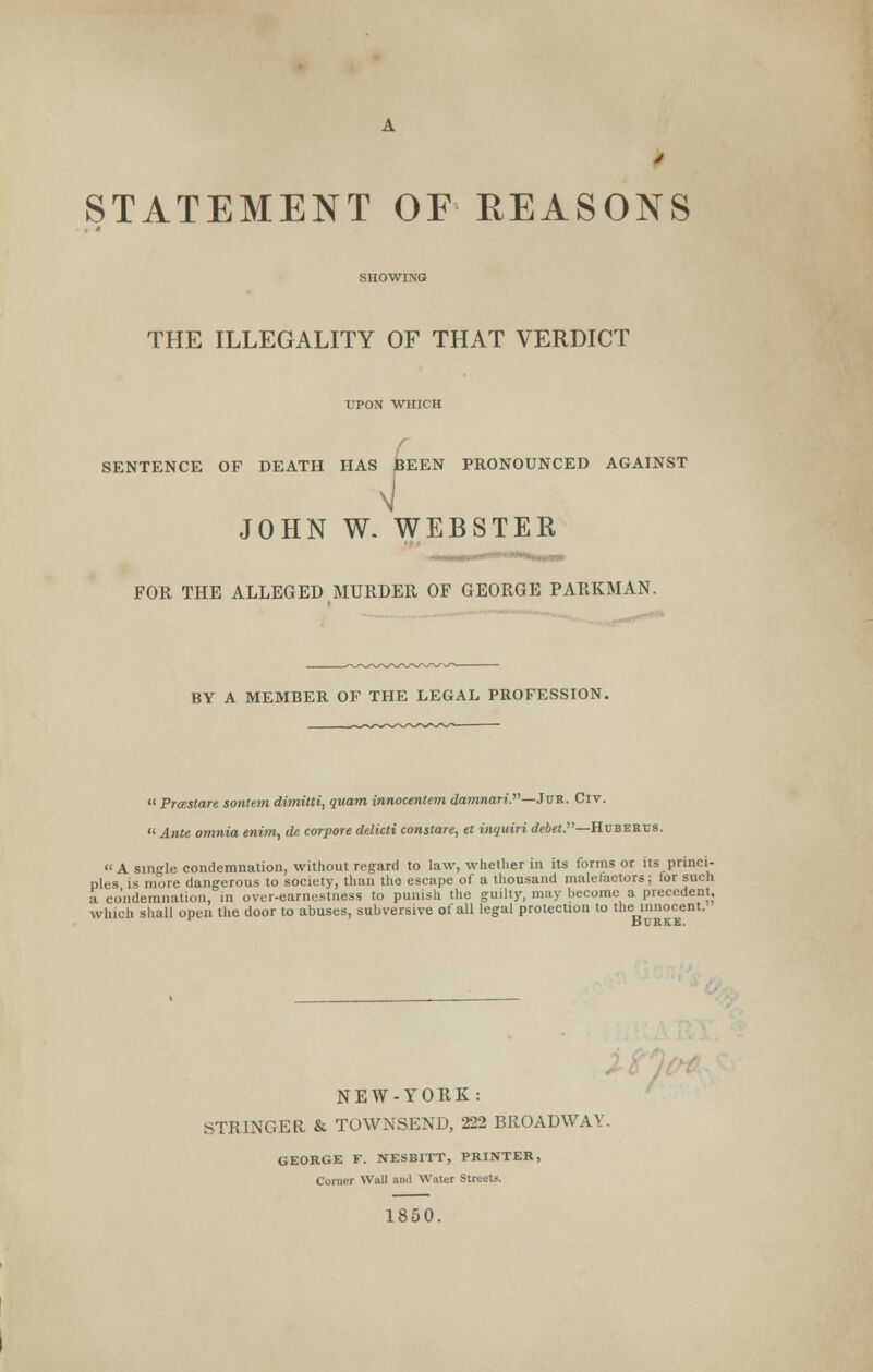 J STATEMENT OF REASONS SHOWING THE ILLEGALITY OF THAT VERDICT UPON WHICH SENTENCE OF DEATH HAS pEEN PRONOUNCED AGAINST JOHN W. WEBSTER FOR THE ALLEGED MURDER OF GEORGE PARKMAN. BY A MEMBER OF THE LEGAL PROFESSION.  Prce.stare sontem dimitti, quam innocentem damnari.—JvR. Civ.  Ante omnia enim, de corpore delicti constare, et inquiri debet.—Huberus. A single condemnation, without regard to law, whether in its forms or its princi- ples is more dangerous to society, than the escape of a thousand malefactors; tor such a. condemnation, in over-earnestness to punish the guilty, may become a precedent, which shall open the door to abuses, subversive of all legal protection to the innocent. XSURKB. NEW-YORK: STRINGER & TOWNSEND, 222 BROADWAY. GEORGE F. NESBITT, PRINTER, Corner Wall ami Water Streets. 1850.