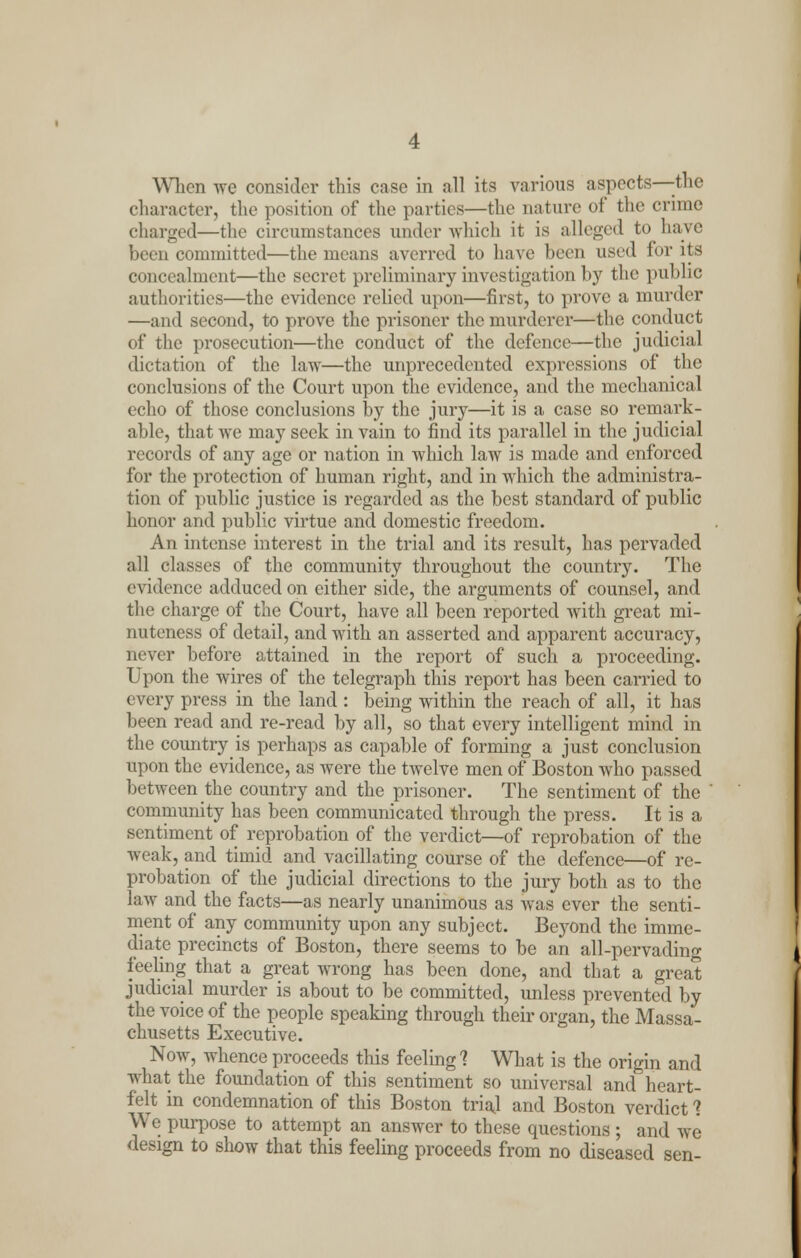 When we consider this case in all its various aspects—the character, the position of the parties—the nature of the crime charged—the circumstances under which it is alleged to have been committed—the means averred to have hem used for its concealment—the secret preliminary investigation by the public authorities—the evidence relied upon—first, to prove a murder —and second, to prove the prisoner the murderer—the conduct of the prosecution—the conduct of the defence—the judicial dictation of the law—the unprecedented expressions of the conclusions of the Court upon the evidence, and the mechanical echo of those conclusions by the jury—it is a case so remark- able, that we may seek in vain to find its parallel in the judicial records of any age or nation in which law is made and enforced for the protection of human right, and in which the administra- tion of public justice is regarded as the best standard of public honor and public virtue and domestic freedom. An intense interest in the trial and its result, has pervaded all classes of the community throughout the country. The evidence adduced on either side, the arguments of counsel, and the charge of the Court, have all been reported with great mi- nuteness of detail, and with an asserted and apparent accuracy, never before attained in the report of such a proceeding. Upon the wires of the telegraph this report has been carried to every press in the land : being within the reach of all, it has been read and re-read by all, so that every intelligent mind in the country is perhaps as capable of forming a just conclusion upon the evidence, as were the twelve men of Boston who passed between the country and the prisoner. The sentiment of the community has been communicated through the press. It is a sentiment of reprobation of the verdict—of reprobation of the weak, and timid and vacillating course of the defence—of re- probation of the judicial directions to the jury both as to the law and the facts—as nearly unanimous as was ever the senti- ment of any community upon any subject. Beyond the imme- diate precincts of Boston, there seems to be an all-pervading feeling that a great wrong has been done, and that a great judicial murder is about to be committed, unless prevented by the voice of the people speaking through their organ, the Massa- chusetts Executive. Now, whence proceeds this feeling 1 What is the origin and what the foundation of this sentiment so universal and heart- felt in condemnation of this Boston trial and Boston verdict ? We purpose to attempt an answer to these questions ; and we design to show that this feeling proceeds from no diseased sen-