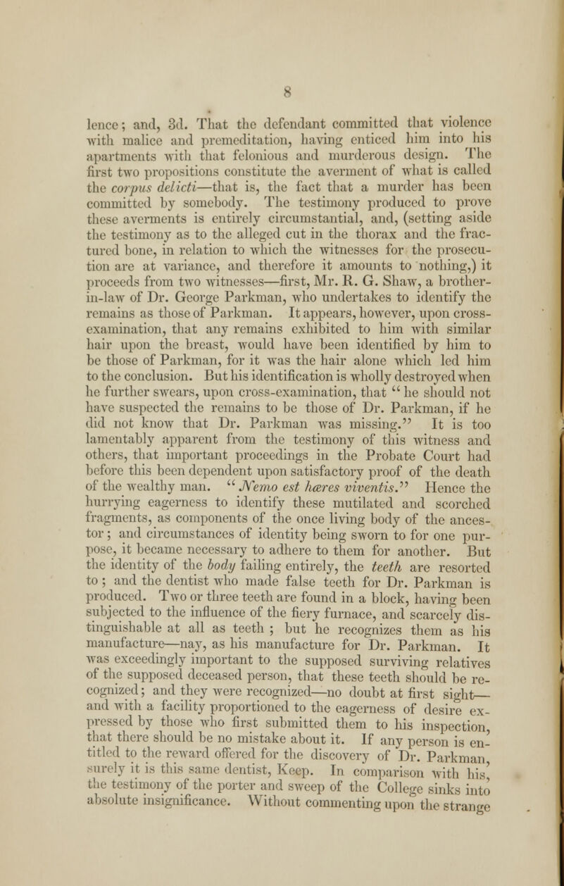 lencc; and, 3d. That the defendant committed that violence with malice and premeditation, having enticed him into his apartments with that felonious and murderous design. The first two propositions constitute the averment of what is called the corpus delicti—that is, the fact that a murder has been committed by somebody. The testimony produced to prove these averments is entirely circumstantial, and, (setting aside the testimony as to the alleged cut in the thorax and the frac- tured bone, in relation to which the witnesses for the prosecu- tion are at variance, and therefore it amounts to nothing,) it proceeds from two witnesses—first, Mr. R. G. Shaw, a brother- in-law of Dr. George Parkman, who undertakes to identify the remains as those of Parkman. It appears, however, upon cross- examination, that any remains exhibited to him with similar hair upon the breast, would have been identified by him to be those of Parkman, for it was the hair alone which led him to the conclusion. But his identification is wholly destroyed when he further swears, upon cross-examination, that  he should not have suspected the remains to be those of Dr. Parkman, if he did not know that Dr. Parkman was missing. It is too lamentably apparent from the testimony of this witness and others, that important proceedings in the Probate Court had before this been dependent upon satisfactory proof of the death of the wealthy man.  Nemo est hares viventis. Hence the hurrying eagerness to identify these mutilated and scorched fragments, as components of the once living body of the ances- tor ; and circumstances of identity being sworn to for one pur- pose, it became necessary to adhere to them for another. But the identity of the body failing entirely, the teeth are resorted to; and the dentist who made false teeth for Dr. Parkman is produced. Two or three teeth are found in a block, having been subjected to the influence of the fiery furnace, and scarcely dis- tinguishable at all as teeth ; but he recognizes them as his manufacture—nay, as his manufacture for Dr. Parkman. It was exceedingly important to the supposed surviving relatives of the supposed deceased person, that these teeth should be re- cognized ; and they were recognized—no doubt at first sight and with a facility proportioned to the eagerness of desire ex- pressed by those who first submitted them to his inspection that there should be no mistake about it. If any person is en- titled to the reward offered for the discovery of Dr. Parkman Burely it is this same dentist, Keep. In comparison with his' the testimony of the porter and sweep of the College sinks into absolute insignificance. Without commenting upon the strange