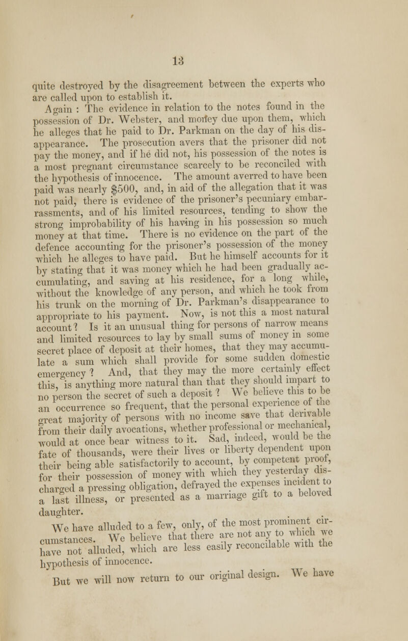 quite destroyed by the disagreement between the experts who are called upon to establish it. Again : The evidence in relation to the notes found in the posses-ion of Dr. Webster, and morfey due upon them, which he alleges that he paid to Dr. Parkman on the day of his dis- appearance. The prosecution avers that the prisoner did not pay the money, and if he did not, his possession of the notes is a most pregnant circumstance scarcely to be reconciled with the hypothesis of innocence. The amount averred to have been paid was nearly $500, and, in aid of the allegation that it was not paid, there is evidence of the prisoner's pecuniary embar- rassments, and of his limited resources, tending to show the strong improbability of his having in his possession so much money at that time. There is no evidence on the part of the defence accounting for the prisoner's possession of the money which he alleges to have paid. But he himself accounts for it by stating that it was money which he had been gradually ac- cumulating, and saving at his residence, for a long while, without the knowledge of any person, and which he took from his trunk on the morning of Dr. Parkman's disappearance to appropriate to his payment. Now, is not this a most natural account'? Is it an unusual thing for persons of narrow means and limited resources to lay by small sums of money in some secret place of deposit at their homes, that they may accumu- late a sum which shall provide for some sudden domestic emergency 1 And, that they may the more certainly effect this, is anything more natural than that they should impart to no person the secret of such a deposit 1 We believe this to be an occurrence so frequent, that the personal experience ot the oreat majority of persons with no income save that derivable from their daily avocations, whether professional or mechanical, would at once bear witness to it. Sad, indeed, would be the fate of thousands, were their lives or liberty dependent upon their being able satisfactorily to account, by competent proof, foi their possession of money with which they yesterday dis- charged apressing obligation, defrayed the expenses mo id.no a last illness, or presented as a marriage gift to a beloved daughter. We have alluded to a few, only, of the most prominent cir- rumstances. We believe that there are not any to which *e have not ailuded, which are less easily reconcilable with the hypothesis of innocence. But we will now return to our original design. We have