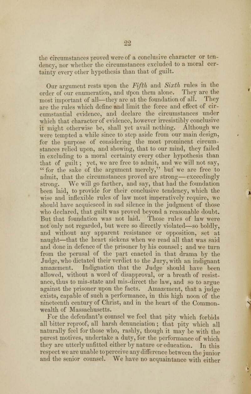 the circumstances proved were of a conclusive character or ten dency, nor whether the circumstances excluded to a moral cer- tainty every other hypothesis than that of guilt. Our argument rests upon the Fifth and Sixth rules in the order of our enumeration, and Upon them alone. They are the most important of all—they are at the foundation of all. They are the rules which define and limit the force and effect of cir- cumstantial evidence, and declare the circumstances under which that character of evidence, however irresistibly conclusive it might otherwise he, shall yet avail nothing. Although we were tempted a while since to step aside from our main design, for the purpose of considering the most prominent circum- stances relied upon, and showing, that to our mind, they failed in excluding to a moral certainty every other hj^pothesis than that of guilt; yet, Ave are free to admit, and we will not say,  for the sake of the argument merely, hut' we are free to admit, that the circumstances proved are strong—exceedingly strong. We will go farther, and say, that had the foundation been laid, to provide for their conclusive tendency, which the wise and inflexible rules of law most imperatively require, we should have acquiesced in sad silence in the judgment of those who declared, that guilt was proved beyond a reasonable doubt. But that foundation was not laid. Those rules of law were not only not regarded, but were so directly violated—so boldly, and without any apparent resistance or opposition, set at naught—that the heart sickens when we read all that was said and done in defence of the prisoner by his counsel; and we turn from the perusal of the part enacted in that drama by the Judge, who dictated their verdict to the Jury, with an indignant amazement. Indignation that the Judge should have been allowed, without a word of disapproval, or a breath of resist- ance, thus to mis-state and mis-direct the law, and so to argue against the prisoner upon the facts. Amazement, that a judge exists, capable of such a performance, in this high noon of the nineteenth century of Christ, and in the heart of the Common- wealth of Massachusetts. For the defendant's counsel we feel that pity which forbids all bitter reproof, all harsh denunciation; that pity which all naturally feel for those who, rashly, though it may be with the purest motives, undertake a duty, for the performance of which they are utterly unfitted either by nature or education. In this respect we are unable to perceive any difference between the junior and the senior counsel. We have no acquaintance with either