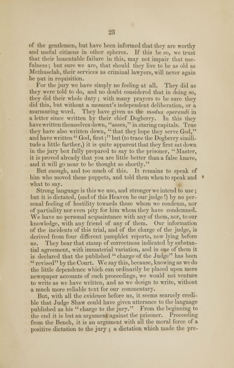 of the gentlemen, but have been informed that they are worthy and useful citizens in other spheres. If this be so, we trust that their lamentable failure in this, may not impair that use- fulness ; but sure we arc, that should they live to be as old as Methuselah, their services as criminal lawyers, will never again be put in requisition. For the jury we have simply no feeling at all. They did as they were told to do, and no doubt considered that in doing so, they did their whole duty; with many prayers to be sure they did this, but without a moment's independent deliberation, or a murmuring word. They have given us the modus operandi in a letter since written by their chief Dogberry. In this they have written themselves down, asses, in staring capitals. True they have also written down,  that they hope they serve God, and have written  God, first; but (to trace the Dogberry simili- tude a little farther,) it is quite apparent that they first sat down in the jury box fully prepared to say to the prisoner, Master, it is proved already that you are little better than a false knave, and it will go near to be thought so shortly. But enough, and too much of this. It remains to speak of him who moved these puppets, and told them when to speak and what to say. Strong language is this we use, and stronger we intend to use; but it is dictated, (and of this Heaven be our judge!) by no per- sonal feeling of hostility towards those whom we condemn, nor of partiality nor even pity for him whom they have condemned. We have no personal acquaintance with any of them, nor, to our knowledge, with any friend of any of them. Our information of the incidents of this trial, and of the charge of the judge, is derived from four different pamphlet reports, now lying before us. They bear that stamp of correctness indicated by substan- tial agreement, with immaterial variation, and in one of them it is declared that the published  charge of the Judge has been  revised by the Court. We say this, because, knowing as we do the little dependence which can ordinarily be placed upon mere newspaper accounts of such proceedings, we would not venture to write as we have written, and as we design to write, without a much more reliable text for our commentary. But, with all the evidence before us, it seems scarcely credi- ble that Judge Shaw could have given utterance to the language published as his  charge to the jury. From the beginning to the end it is but an argument against the prisoner. Proceeding from the Bench, it is an argument with all the moral force of a positive dictation to the jury ; a dictation which made the pre-