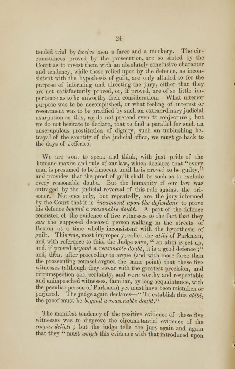 tended trial by twelve men a farce and a mockery. The cir- cumstances proved by the prosecution, are so stated by the Court as to invest them with an absolutely conclusive character and tendency, while those relied upon by the defence, as incon- sistent with the hypothesis of guilt, are only alluded to for the purpose of informing and directing the jury, either that they are not satisfactorily proved, or, if proved, arc of so little im- portance as to be unworthy their consideration. What ulterior purpose was to be accomplished, or what feeling of interest or resentment was to be gratified by such an extraordinary judicial usurpation as this, we do not pretend even to conjecture ; but we do not hesitate to declare, that to find a parallel for such an unscrupulous prostitution of dignity, such an unblushing be- trayal of the sanctity of the judicial office, we must go back to the days of Jeffcries. We are wont to speak and think, with just pride of the humane maxim and rule of our law, which declares that every man is presumed to be innocent until he is proved to be guilty, and provides that the proof of guilt shall be such as to exclude every reasonable doubt. But the humanity of our law was outraged by the judicial reversal of this rule against the pri- soner. Not once only, but repeatedly, are the jury informed by the Court that it is incumbent upon the defendant to prove his defence beyond a reasonable doubt. A part of the defence consisted of the evidence of five witnesses to the fact that they saw the supposed deceased person walking in the streets of Boston at a time wholly inconsistent with the hypothesis of guilt. This was, most improperly, called the alibi of Parkman, and with reference to this, the Judge says,  an alibi is set up, and, if proved beyond a reasonable doubt, it is a good defence ; and, thin, after proceeding to argue (and with more force than the prosecuting counsel argued the same point) that these five witnesses (although they swear with the greatest precision, and circumspection and certainty, and were worthy and respectable and unimpeached witnesses, familiar, by long acquaintance, with the peculiar person of Parkman) yet must have been mistaken or perjured. The judge again declares— To establish this alibi, the proof must be beyond a reasonable doubt. The manifest tendency of the positive evidence of these five witnesses was to disprove the circumstantial evidence of the corpus delicti ; but the judge tells the jury again and again that they  must weigh this evidence with that introduced upon