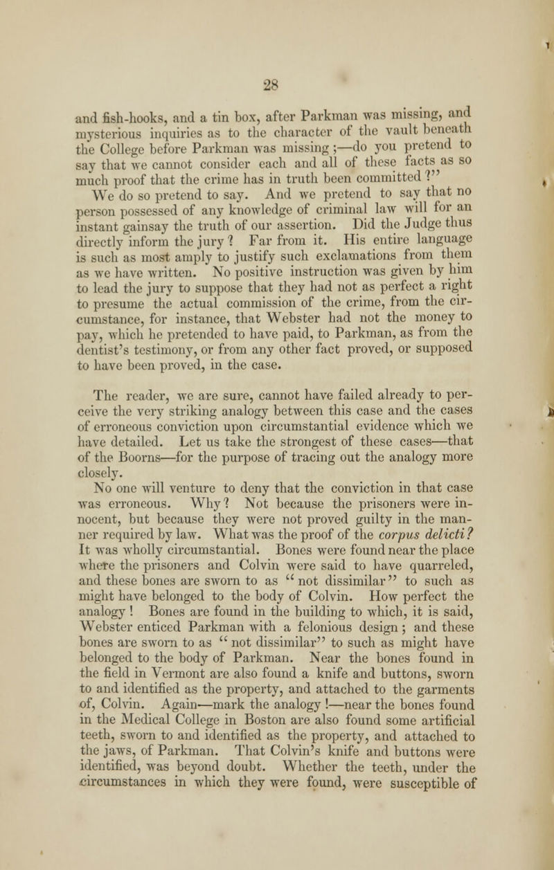 and fish-hooks, and a tin box, after Parkman was missing, and mysterious inquiries as to the character of the vault beneath the College before Parkman was missing ;—do you pretend to say that we cannot consider each and all of these facts as so much proof that the crime has in truth been committed V We do so pretend to say. And we pretend to say that no person possessed of any knowledge of criminal law will for an instant gainsay the truth of our assertion. Did the Judge thus directly inform the jury 1 Far from it. His entire language is such as most amply to justify such exclamations from them as we have written. No positive instruction was given by him to lead the jury to suppose that they had not as perfect a right to presume the actual commission of the crime, from the cir- cumstance, for instance, that Webster had not the money to pay, which he pretended to have paid, to Parkman, as from the dentist's testimony, or from any other fact proved, or supposed to have been proved, in the case. The reader, Ave are sure, cannot have failed already to per- ceive the very striking analogy between this case and the cases of erroneous conviction upon circumstantial evidence which we have detailed. Let us take the strongest of these cases—that of the Boorns—for the purpose of tracing out the analogy more closely. No one will venture to deny that the conviction in that case was erroneous. Why? Not because the prisoners were in- nocent, but because they were not proved guilty in the man- ner required by law. What was the proof of the corpus delicti ? It was wholly circumstantial. Bones were found near the place where the prisoners and Colvin were said to have quarreled, and these bones are sworn to as  not dissimilar to such as might have belonged to the body of Colvin. How perfect the analogy ! Bones are found in the building to which, it is said, Webster enticed Parkman with a felonious design; and these bones are sworn to as  not dissimilar to such as might have belonged to the body of Parkman. Near the bones found in the field in Vermont are also found a knife and buttons, sworn to and identified as the property, and attached to the garments of, Colvin. Again-—mark the analogy !—near the bones found in the Medical College in Boston are also found some artificial teeth, sworn to and identified as the property, and attached to the jaws, of Parkman. That Colvin's knife and buttons were identified, was beyond doubt. Whether the teeth, under the circumstances in which they were found, were susceptible of