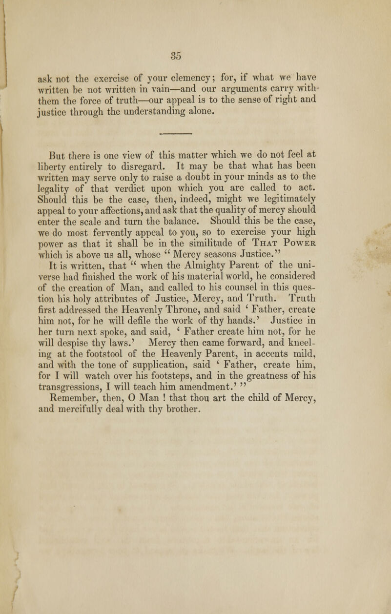 ask not the exercise of your clemency; for, if what we have written be not written in vain—and our arguments carry with- them the force of truth—our appeal is to the sense of right and justice through the understanding alone. But there is one view of this matter which we do not feel at liberty entirely to disregard. It may be that what has been written may serve only to raise a doubt in your minds as to the legality of that verdict upon which you are called to act. Should this be the case, then, indeed, might we legitimately appeal to your affections, and ask that the quality of mercy should enter the scale and turn the balance. Should this be the case, we do most fervently appeal to you, so to exercise your high power as that it shall be in the similitude of That Power which is above us all, whose  Mercy seasons Justice. It is written, that  when the Almighty Parent of the uni- verse had finished the work of his material world, he considered of the creation of Man, and called to his counsel in this ques- tion his holy attributes of Justice, Mercy, and Truth. Truth first addressed the Heavenly Throne, and said ' Father, create him not, for he will defile the work of thy hands.' Justice in her turn next spoke, and said, ' Father create him not, for he will despise thy laws.' Mercy then came forward, and kneel- ing at the footstool of the Heavenly Parent, in accents mild, and with the tone of supplication, said ' Father, create him, for I will watch over his footsteps, and in the greatness of his transgressions, I will teach him amendment.'  Remember, then, 0 Man ! that thou art the child of Mercy, and mercifully deal with thy brother.
