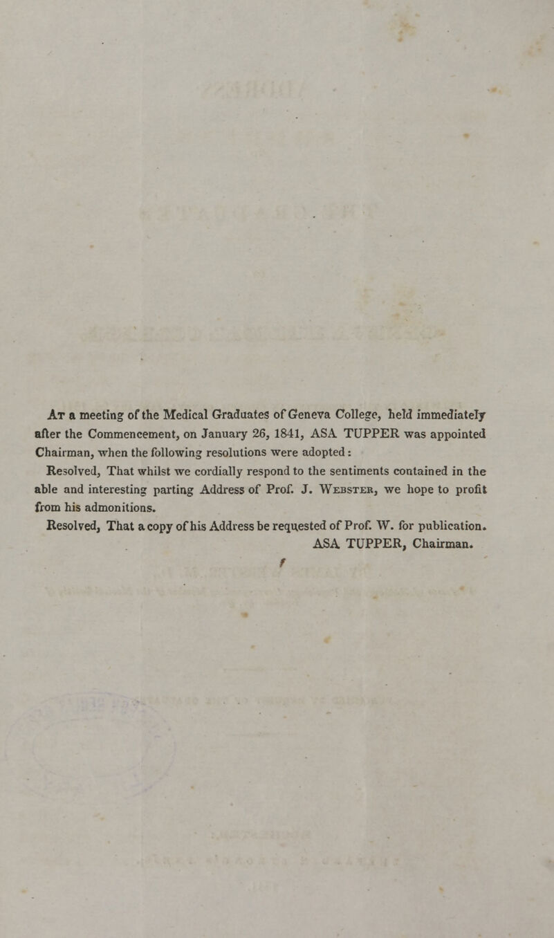 At a meeting of the Medical Graduates of Geneva College, held immediately after the Commencement, on January 26, 1841, ASA TUPPER was appointed Chairman, when the following resolutions were adopted: Resolved, That whilst we cordially respond to the sentiments contained in the able and interesting parting Address of Prof. J. Webster, we hope to profit from his admonitions. Resolved, That a copy of his Address be requested of Prof. W. for publication. ASA TUPPER, Chairman. f