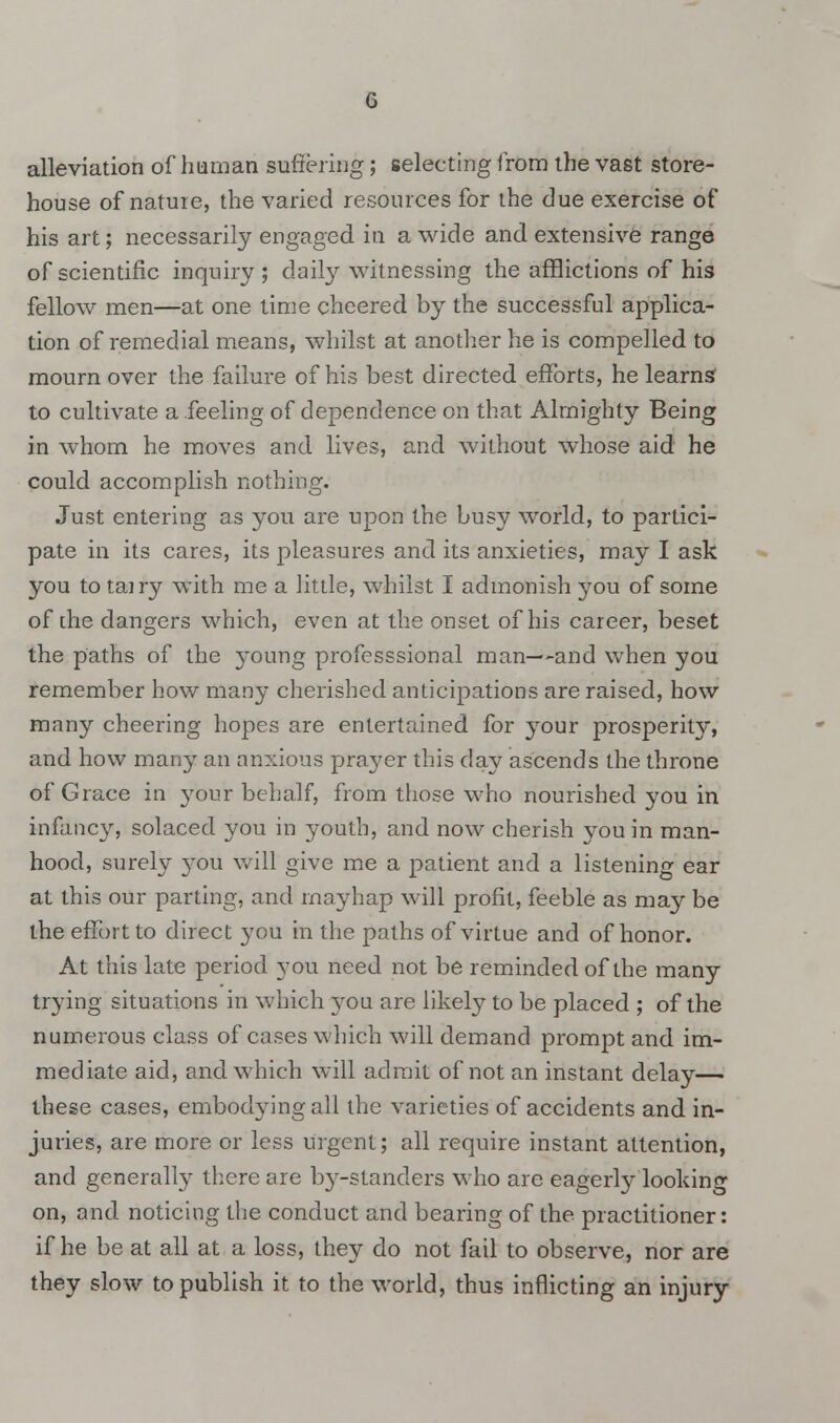 alleviation of human suffering; selecting from the vast store- house of nature, the varied resources for the due exercise of his art; necessarily engaged in a wide and extensive range of scientific inquiry ; daily witnessing the afflictions of his fellow men—at one time cheered by the successful applica- tion of remedial means, whilst at another he is compelled to mourn over the failure of his best directed efforts, he learns to cultivate a feeling of dependence on that Almighty Being in whom he moves and lives, and without whose aid he could accomplish nothing. Just entering as you are upon the busy world, to partici- pate in its cares, its pleasures and its anxieties, may I ask you totairy with me a little, whilst I admonish you of some of the dangers which, even at the onset of his career, beset the paths of the young professsional man—and when you remember how many cherished anticipations are raised, how many cheering hopes are entertained for your prosperity, and how many an anxious prayer this day ascends the throne of Grace in your behalf, from those who nourished you in infancy, solaced you in youth, and now cherish you in man- hood, surely you will give me a patient and a listening ear at this our parting, and mayhap will profit, feeble as may be the effort to direct you in the paths of virtue and of honor. At this late period you need not be reminded of the many trying situations in which }rou are likely to be placed ; of the numerous class of cases which will demand prompt and im- mediate aid, and which will admit of not an instant delay— these cases, embodying all the varieties of accidents and in- juries, are more or less urgent; all require instant attention, and generally there are by-standers who are eagerly looking on, and noticing the conduct and bearing of the practitioner: if he be at all at a loss, they do not fail to observe, nor are they slow to publish it to the world, thus inflicting an injury