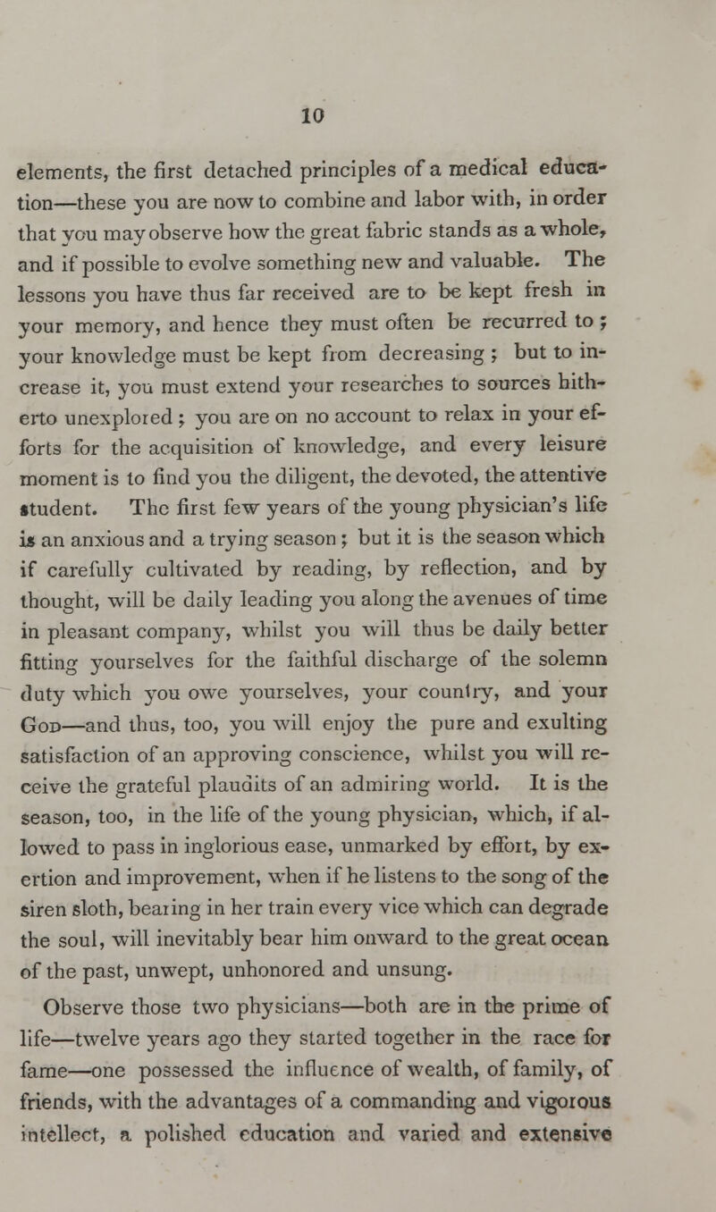 elements, the first detached principles of a medical educa- tion—these you are now to combine and labor with, in order that you may observe how the great fabric stands as a whole, and if possible to evolve something new and valuable. The lessons you have thus far received are to be kept fresh in your memory, and hence they must often be recurred to ; your knowledge must be kept from decreasing ; but to in- crease it, you must extend your researches to sources hith- erto unexplored ; you are on no account to relax in your ef- forts for the acquisition of knowledge, and every leisure moment is to find you the diligent, the devoted, the attentive itudent. The first few years of the young physician's life is an anxious and a trying season ; but it is the season which if carefully cultivated by reading, by reflection, and by thought, will be daily leading you along the avenues of time in pleasant company, whilst you will thus be daily better fitting yourselves for the faithful discharge of the solemn duty which you owe yourselves, your country, and your God—and thus, too, you will enjoy the pure and exulting satisfaction of an approving conscience, whilst you will re- ceive the grateful plaudits of an admiring world. It is the season, too, in the life of the young physician, which, if al- lowed to pass in inglorious ease, unmarked by effort, by ex- ertion and improvement, when if he listens to the song of the siren sloth, bearing in her train every vice which can degrade the soul, will inevitably bear him onward to the great ocean of the past, unwept, unhonored and unsung. Observe those two physicians—both are in the prime of life—twelve years ago they started together in the race for fame—one possessed the influence of wealth, of family, of friends, with the advantages of a commanding and vigorous intellect, a polished education and varied and extensive