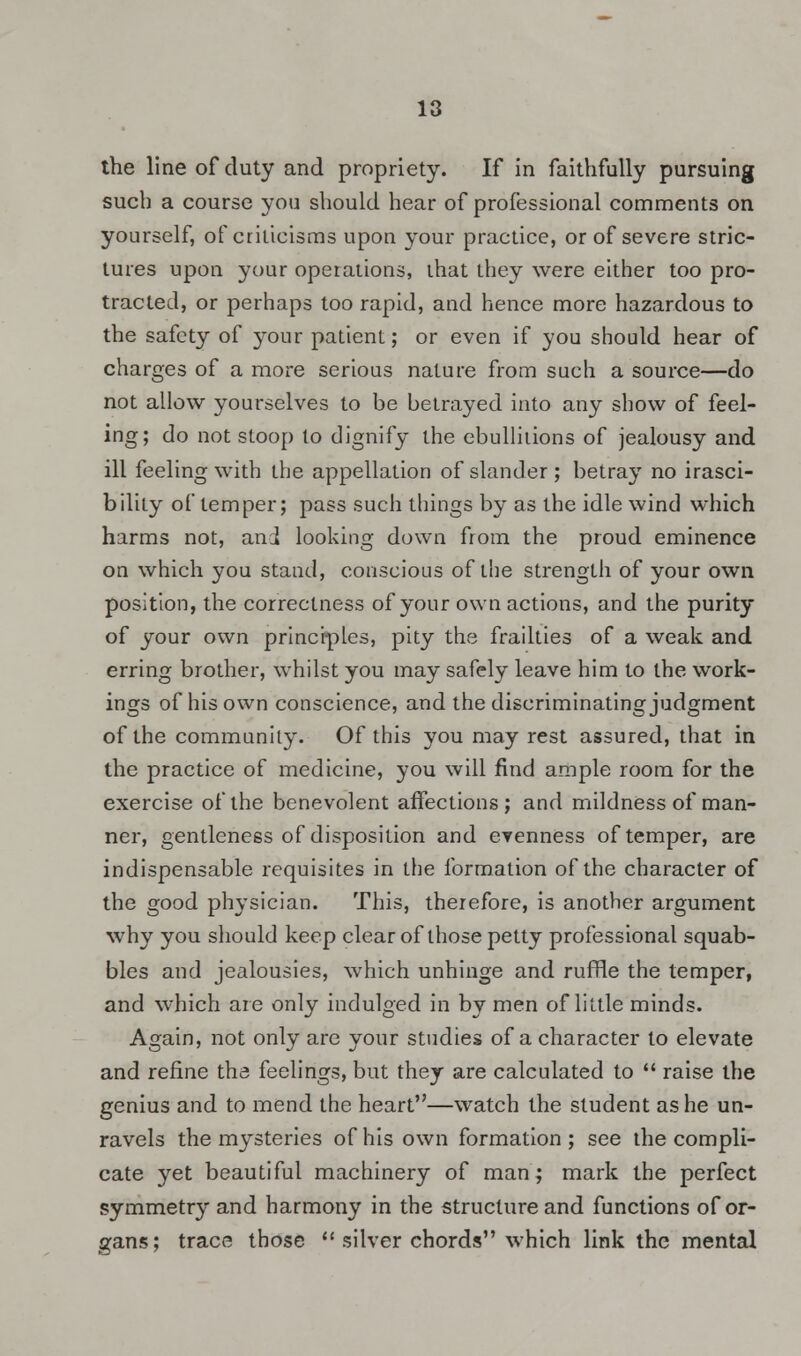 the line of duty and propriety. If in faithfully pursuing such a course you should hear of professional comments on yourself, of criticisms upon your practice, or of severe stric- tures upon your operations, that they were either too pro- tracted, or perhaps too rapid, and hence more hazardous to the safety of your patient; or even if you should hear of charges of a more serious nature from such a source—do not allow yourselves to be betrayed into any show of feel- ing; do not stoop to dignify the ebullitions of jealousy and ill feeling with the appellation of slander ; betray no irasci- bility of temper; pass such things by as the idle wind which harms not, and looking down from the proud eminence on which you stand, conscious of the strength of your own position, the correctness of your own actions, and the purity of your own principles, pity the frailties of a weak and erring brother, whilst you may safely leave him to the work- ings of his own conscience, and the discriminating judgment of the community. Of this you may rest assured, that in the practice of medicine, you will find ample room for the exercise of the benevolent affections ; and mildness of man- ner, gentleness of disposition and evenness of temper, are indispensable requisites in the formation of the character of the good physician. This, therefore, is another argument why you should keep clear of those petty professional squab- bles and jealousies, which unhinge and ruffle the temper, and which are only indulged in by men of little minds. Again, not only are your studies of a character to elevate and refine the feelings, but they are calculated to  raise the genius and to mend the heart—watch the student as he un- ravels the mysteries of his own formation ; see the compli- cate yet beautiful machinery of man; mark the perfect symmetry and harmony in the structure and functions of or- gans; trace those  silver chords which link the mental