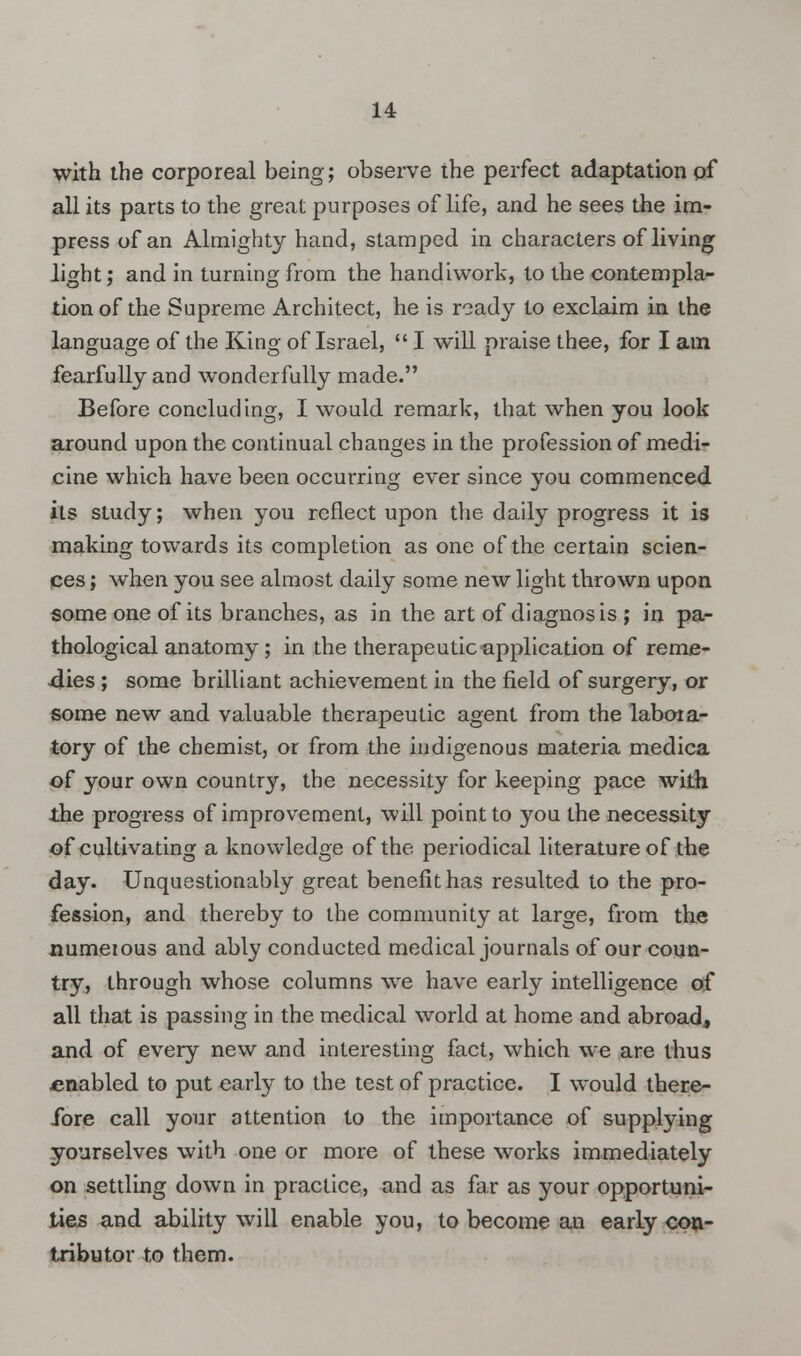 with the corporeal being; observe the perfect adaptation of all its parts to the great purposes of life, and he sees the im- press of an Almighty hand, stamped in characters of living light; and in turning from the handiwork, to the contempla- tion of the Supreme Architect, he is ready to exclaim in the language of the King of Israel,  I will praise thee, for I am fearfully and wonderfully made. Before concluding, I would remark, that when you look around upon the continual changes in the profession of medi- cine which have been occurring ever since you commenced its study; when you reflect upon the daily progress it is making towards its completion as one of the certain scien- ces ; when you see almost daily some new light thrown upon some one of its branches, as in the art of diagnosis ; in pa- thological anatomy; in the therapeutic application of reme- dies ; some brilliant achievement in the field of surgery, or some new and valuable therapeutic agent from the labora- tory of the chemist, or from the indigenous materia medica of your own country, the necessity for keeping pace with the progress of improvement, will point to you the necessity of cultivating a knowledge of the periodical literature of the day. Unquestionably great benefit has resulted to the pro- fession, and thereby to the community at large, from the numerous and ably conducted medical journals of our coun- try, through whose columns we have early intelligence of all that is passing in the medical world at home and abroad, and of every new and interesting fact, which we are thus enabled to put early to the test of practice. I would there- fore call your attention to the importance of supplying yourselves with one or more of these works immediately on settling down in practice, and as far as your opportuni- ties and ability will enable you, to become an early con- tributor to them.