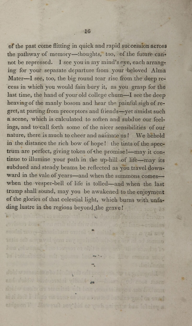 1° of the past come flitting in quick and rapid succession across the pathway of memory—thoughts, too, of the future can- not be repressed. I see you in my mind's eye, each arrang- ing for your separate departure from your beloved Alma Mater—I see, too, the big round tear rise from the deep re- cess in which you would fain bury it, as you grasp for the last time, the hand of your old college chum—I see the deep heaving of the manly bosom and hear th<^ painful sigh of re- gret, at parting from preceptors and friends—yet amidst such a scene, which is calculated to soften and subdue our feel- ings, and to call forth some of the nicer sensibilities of our nature, there is much to cheer and animate us ! We behold in the distance the rich bow of hope! the tints of the spec- trum are perfect, giving token of«the promise!—may it con- tinue to illumine your path in the up-hill of life—may its subdued and steady beams be reflected as you travel down- ward in the vale of years—and when the summons comes— when the vesper-bell of life is tolled—and when the last trump shall sound, may you be awakened to the enjoyment of the glories of that celestial light, which burns with unfa- ding lustre in the regions beyond.the grave!