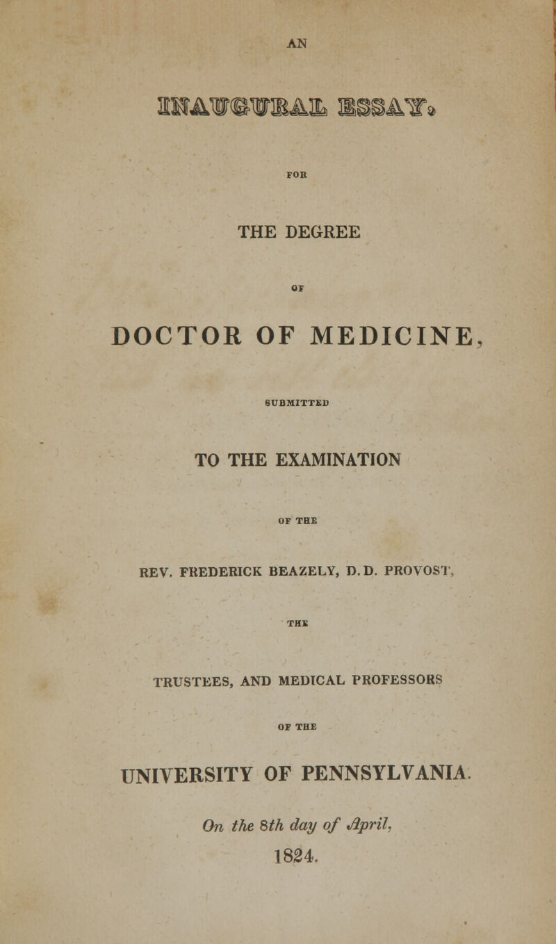 2i«wi4i essays THE DEGREE DOCTOR OF MEDICINE, SUBMITTED TO THE EXAMINATION REV. FREDERICK BEAZELY, D.D. PROVOST TRUSTEES, AND MEDICAL PROFESSORS UNIVERSITY OF PENNSYLVANIA On the 8th day of Jlpril, 1824.