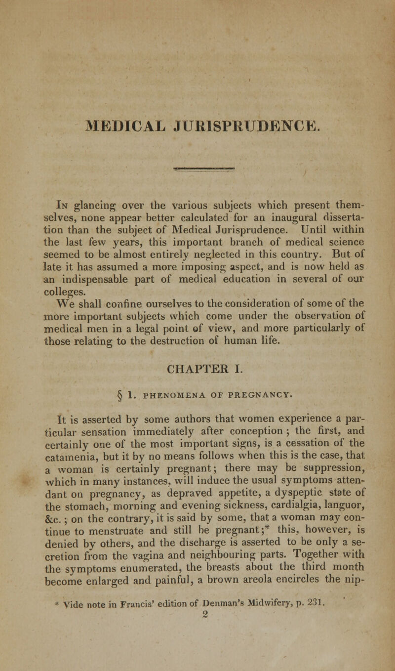 In glancing over the various subjects which present them- selves, none appear better calculated for an inaugural disserta- tion than the subject of Medical Jurisprudence. Until within the last few years, this important branch of medical science seemed to be almost entirely neglected in this country. But of late it has assumed a more imposing aspect, and is now held as an indispensable part of medical education in several of our colleges. We shall confine ourselves to the consideration of some of the more important subjects which come under the observation of medical men in a legal point of view, and more particularly of those relating to the destruction of human life. CHAPTER I. § 1. PHENOMENA OF PREGNANCY. It is asserted by some authors that women experience a par- ticular sensation immediately after conception ; the first, and certainly one of the most important signs, is a cessation of the catamenia, but it by no means follows when this is the case, that a woman is certainly pregnant; there may be suppression, which in many instances, will induce the usual symptoms atten- dant on pregnancy, as depraved appetite, a dyspeptic state of the stomach, morning and evening sickness, cardialgia, languor, &c.; on the contrary, it is said by some, that a woman may con- tinue to menstruate and still be pregnant ;* this, however, is denied by others, and the discharge is asserted to be only a se- cretion from the vagina and neighbouring parts. Together with the symptoms enumerated, the breasts about the third month become enlarged and painful, a brown areola encircles the nip- * Vide note in Francis' edition of Denman's Midwifery, p. 231.