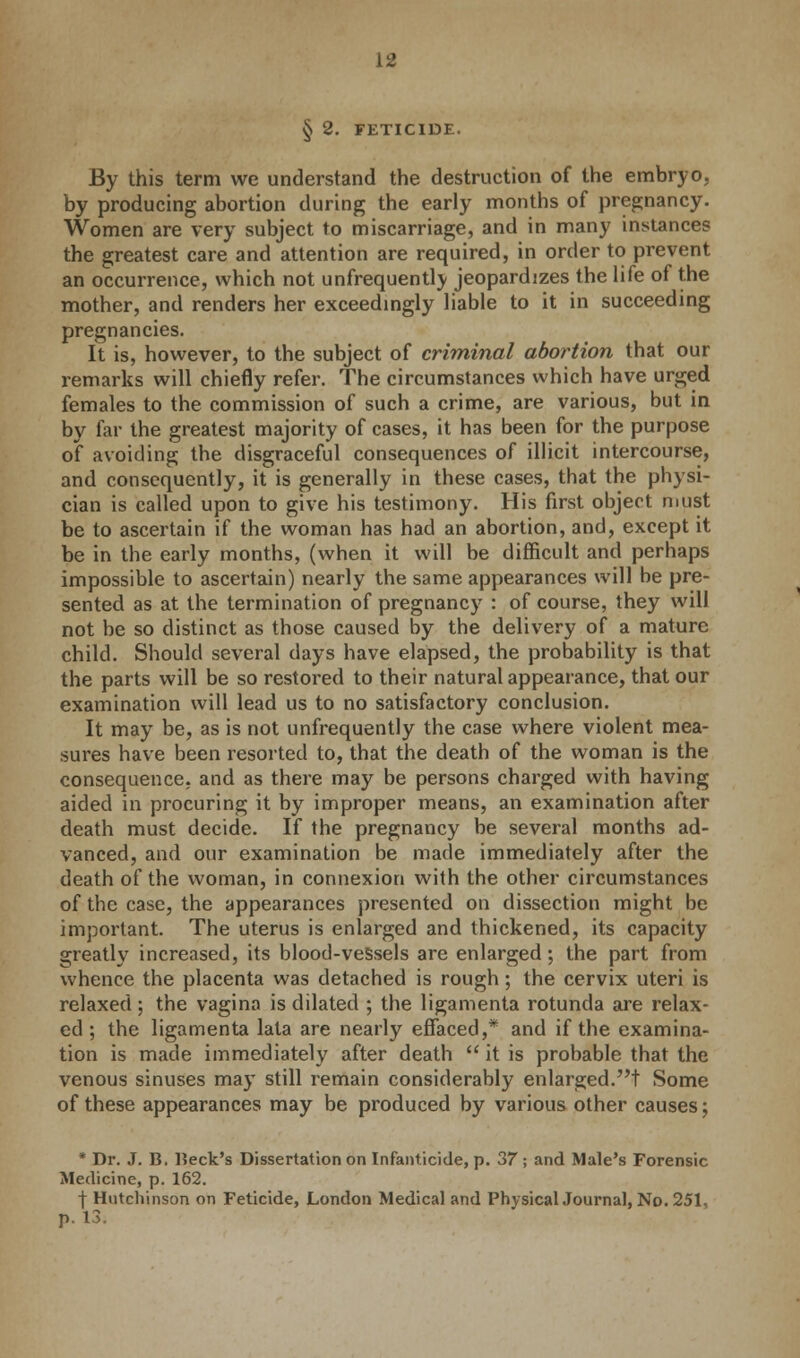 § 2. FETICIDE. By this term we understand the destruction of the embryo, by producing abortion during the early months of pregnancy. Women are very subject to miscarriage, and in many instances the greatest care and attention are required, in order to prevent an occurrence, which not unfrequentlv jeopardizes the life of the mother, and renders her exceedingly liable to it in succeeding pregnancies. It is, however, to the subject of criminal abortion that our remarks will chiefly refer. The circumstances which have urged females to the commission of such a crime, are various, but in by far the greatest majority of cases, it has been for the purpose of avoiding the disgraceful consequences of illicit intercourse, and consequently, it is generally in these cases, that the physi- cian is called upon to give his testimony. His first object must be to ascertain if the woman has had an abortion, and, except it be in the early months, (when it will be difficult and perhaps impossible to ascertain) nearly the same appearances will be pre- sented as at the termination of pregnancy : of course, they will not be so distinct as those caused by the delivery of a mature child. Should several days have elapsed, the probability is that the parts will be so restored to their natural appearance, that our examination will lead us to no satisfactory conclusion. It may be, as is not unfrequently the case where violent mea- sures have been resorted to, that the death of the woman is the consequence, and as there may be persons charged with having aided in procuring it by improper means, an examination after death must decide. If the pregnancy be several months ad- vanced, and our examination be made immediately after the death of the woman, in connexion with the other circumstances of the case, the appearances presented on dissection might be important. The uterus is enlarged and thickened, its capacity greatly increased, its blood-veSsels are enlarged; the part from whence the placenta was detached is rough; the cervix uteri is relaxed ; the vagina is dilated ; the ligamenta rotunda are relax- ed ; the ligamenta lata are nearly effaced,* and if the examina- tion is made immediately after death  it is probable that the venous sinuses may still remain considerably enlarged.! Some of these appearances may be produced by various other causes; * Dr. J. B. Beck's Dissertation on Infanticide, p. 37 ; and Male's Forensic Medicine, p. 162. ■\ Hutchinson on Feticide, London Medical and PhysicalJournal, No. 251, p. 13.