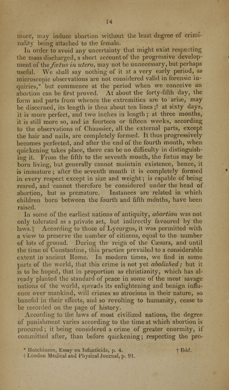 more, may induce abortion without the least degree of crimi- nality being attached to the female. In order to avoid any uncertainty that might exist respecting the mass discharged, a short account of the progressive develop- ment of the foetus in utero, may not be unnecessary, but perhaps useful. We shall say nothing of it at a very early period, as microscopic observations are not considered valid in forensic in- quiries,* but commence at the period when we conceive an abortion can be first proved. At about tbe forty-fifth day, the form and parts from whence the extremities are to arise, may be discerned, its length is then about ten lines ;t at sixty days, it is more perfect, and two inches in length; at three months, it is still more so, and in fourteen or fifteen weeks, according to the observations of Chaussier, all the external parts, except the hair and nails, are completely formed. It thus progressively becomes perfected, and after the end of the fourth month, when quickening takes place, there can be no difficulty in distinguish- ing it. From the fifth to the seventh month, the fcetus may be born living, but generally cannot maintain existence, hence, it is immature; after the seventh month it is completely formed in every respect except in size and weight; is capable of being- reared, and cannot therefore be considered under the head of abortion, but as premature. Instances are related in which children born between the fourth and fifth months, have been raised. In some of the earliest nations of antiquity, abortion was not only tolerated as a private act, but indirectly favoured by the laws.J According to those of Lycurgus, it was permitted with a view to preserve the number of citizens, equal to the number of lots of ground. During the reign of the Caesars, and until the time of Constantine, this practice prevailed to a considerable extent in ancient Rome. In modern times, we find in some parts of the world, that this crime is not yet abolished; but it is to be hoped, that in proportion as Christianity, which has al- ready planted the standard of peace in some of the most savage nations of the world, spreads its enlightening and benign influ- ence over mankind, will crimes so atrocious in their nature, so baneful in their effects, and so revolting to humanity, cease to be recorded on the page of history. According to the laws of most civilized nations, the degree of punishment varies according to the time at which abortion is procured; it being considered a crime of greater enormity, if committed after, than before quickening; respecting the pro- * Hutchinson, Essay on Infanticide, p. 4. t Ibi<?. \ London Medical and Physical Journal, p. 91.