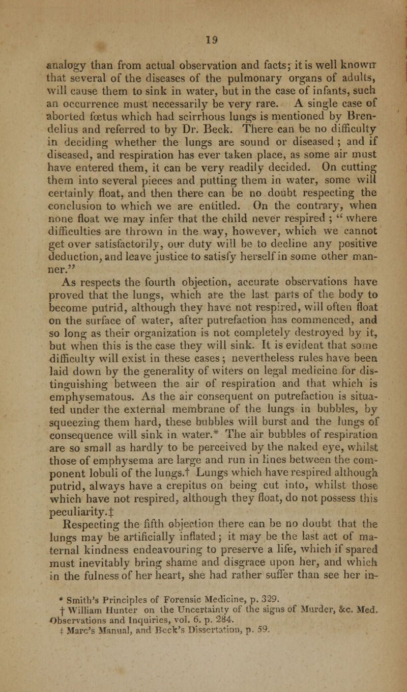 analogy than from actual observation and facts; it is well known that several of the diseases of the pulmonary organs of adults, will cause them to sink in water, but in the case of infants, such an occurrence must necessarily be very rare. A single case of aborted foetus which had scirrhous lungs is mentioned by Bren- delius and referred to by Dr. Beck. There can be no difficulty in deciding whether the lungs are sound or diseased ; and if diseased, and respiration has ever taken place, as some air must have entered them, it can be very readily decided. On cutting them into several pieces and putting them in water, some will certainly float, and then there can be no doubt respecting the conclusion to which we are entitled. On the contrary, when none float we may infer that the child never respired ;  where difficulties are thrown in the way, however, which we cannot get over satisfactorily, our duty will be to decline any positive deduction, and leave justice to satisfy herself in some other man- ner. As respects the fourth objection, accurate observations have proved that the lungs, which are the last parts of the body to become putrid, although they have not respired, will often float on the surface of water, after putrefaction has commenced, and so long as their organization is not completely destroyed by it, but when this is the case they will sink. It is evident that some difficulty will exist in these cases; nevertheless rules have been laid down by the generality of witers on legal medicine for dis- tinguishing between the air of respiration and that which is emphysematous. As the air consequent on putrefaction is situa- ted under the external membrane of the lungs in bubbles, by squeezing them hard, these bubbles will burst and the lungs of consequence will sink in water.* The air bubbles of respiration are so small as hardly to be perceived by the naked eye, whilst those of emphysema are large and run in lines between the com- ponent lobuli of the lungs, t Lungs which have respired although putrid, always have a crepitus on being cut into, whilst those which have not respired, although they float, do not possess this peculiarity.:}: Respecting the fifth objection there can be no doubt that the lungs may be artificially inflated; it may be the last act of ma- ternal kindness endeavouring to preserve a life, which if spared must inevitably bring shame and disgrace upon her, and which in the fulness of her heart, she had rather suffer than see her in- * Smith's Principles of Forensic Medicine, p. 329. f William Hunter on the Uncertainty of the signs of Murder, &c. Med, Observations and Inquiries, vol. 6. p. 284. i Marc's Manual, and Beck's Dissertation, p. 59.