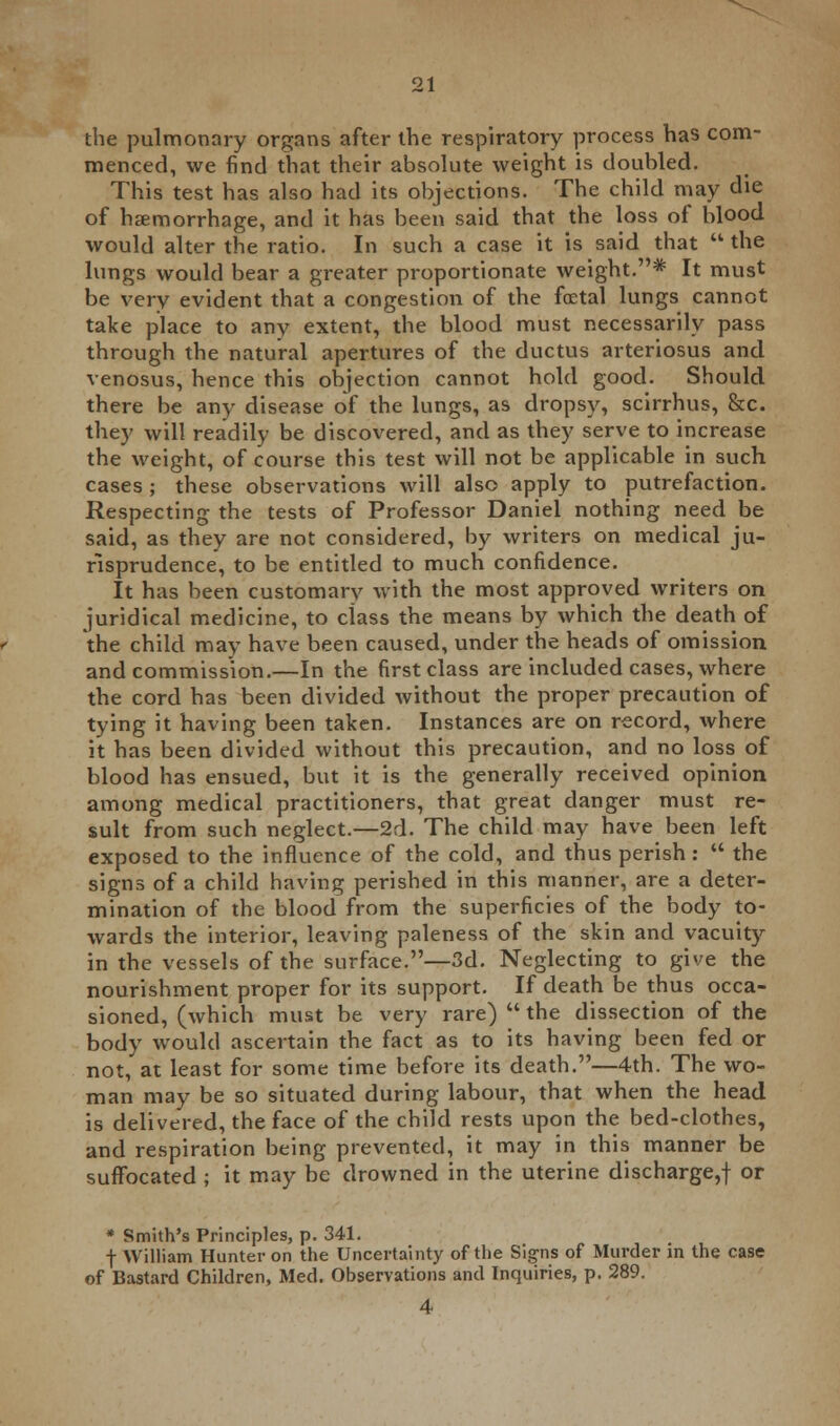 the pulmonary organs after the respiratory process has com- menced, we find that their absolute weight is doubled. This test has also had its objections. The child may die of haemorrhage, and it has been said that the loss of blood would alter the ratio. In such a case it is said that  the lungs would bear a greater proportionate weight.* It must be very evident that a congestion of the foetal lungs cannot take place to any extent, the blood must necessarily pass through the natural apertures of the ductus arteriosus and venosus, hence this objection cannot hold good. Should there be any disease of the lungs, as dropsy, scirrhus, he. they will readily be discovered, and as they serve to increase the weight, of course this test will not be applicable in such cases ; these observations will also apply to putrefaction. Respecting the tests of Professor Daniel nothing need be said, as they are not considered, by writers on medical ju- risprudence, to be entitled to much confidence. It has been customary with the most approved writers on juridical medicine, to ciass the means by which the death of the child may have been caused, under the heads of omission and commission.—In the first class are included cases, where the cord has been divided without the proper precaution of tying it having been taken. Instances are on record, where it has been divided without this precaution, and no loss of blood has ensued, but it is the generally received opinion among medical practitioners, that great danger must re- sult from such neglect.—2d. The child may have been left exposed to the influence of the cold, and thus perish:  the signs of a child having perished in this manner, are a deter- mination of the blood from the superficies of the body to- wards the interior, leaving paleness of the skin and vacuity in the vessels of the surface.—3d. Neglecting to give the nourishment proper for its support. If death be thus occa- sioned, (which must be very rare)  the dissection of the body would ascertain the fact as to its having been fed or not, at least for some time before its death.—4th. The wo- man may be so situated during labour, that when the head is delivered, the face of the child rests upon the bed-clothes, and respiration being prevented, it may in this manner be suffocated ; it may be drowned in the uterine discharge,! or * Smith's Principles, p. 341. f William Hunter on the Uncertainty of the Signs of Murder in the case of Bastard Children, Med. Observations and Inquiries, p. 289.