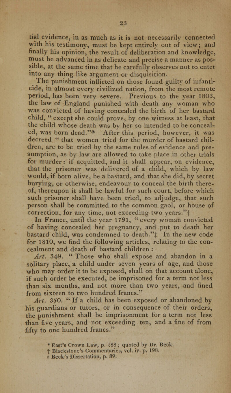 tial evidence, in as much as it is not necessarily connected with his testimony, must be kept entirely out of view; and finally his opinion, the result of deliberation and knowledge, must be advanced in as delicate and precise a manner as pos- sible, at the same time that he carefully observes not to enter into any thing like argument or disquisition. The punishment inflicted on those found guilty of infanti- cide, in almost every civilized nation, from the most remote period, has been very severe. Previous to the year 1803, the law of England punished with death any woman who was convicted of having concealed the birth of her bastard child,  except she could prove, by one witness at least, that the child whose death was by her so intended to be conceal- ed, was born dead.* After this period, however, it was decreed  that women tried for the murder of bastard chil- dren, are to be tried by the same rules of evidence and pre- sumption, as by law are allowed to take place in other trials for murder: if acquitted, and it shall appear, on evidence, that the prisoner was delivered of a child, which by law would, if born alive, be a bastard, and that she did, by secret burying, or otherwise, endeavour to conceal the birth there- of, thereupon it shall be lawful for such court, before which such prisoner shall have been tried, to adjudge, that such person shall be committed to the common gaol, or house of correction, for any time, not exceeding two years.f In France, until the year 1791, every woman convicted of having concealed her pregnancy, and put to death her bastard child, was condemned to death.^ In the new code for 1810, we find the following articles, relating to the con- cealment and death of bastard children : Art. 349.  Those who shall expose and abandon in a solitary place, a child under seven years of age, and those who may order it to be exposed, shall on that account alone, if such order be executed, be imprisoned for a term not less than six months, and not more than two years, and fined from sixteen to two hundred francs. Art. 350.  If a child has been exposed or abandoned by his guardians or tutors, or in consequence of their orders, the punishment shall be imprisonment for a term not less than five years, and not exceeding ten, and a fine of from fifty to one hundred francs. * East's Crown Law, p. 288 j quoted by Dr. Beck, f Blackstone's Commentaries, vol. iv. p. 198. . Beck's Dissertation, p. 89.