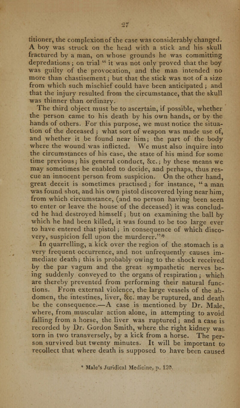 titioner, the complexion of the case was considerably changed. A boy was struck on the head with a stick and his skull fractured by a man, on whose grounds he was committing depredations ; on trial  it was not only proved that the boy was guilty of the provocation, and the man intended no more than chastisement; but that the stick was not of a size from which such mischief could have been anticipated ; and that the injury resulted from the circumstance, that the skull was thinner than ordinary. The third object must be to ascertain, if possible, whether the person came to his death by his own hands, or by the hands of others. For this purpose, we must notice the situa- tion of the deceased ; what sort of weapon was made use of, and whether it be found near him; the part of the body where the wound was inflicted. We must also inquire into the circumstances of his case, the state of his mind for some time previous; his general conduct, &c; by these means we may sometimes be enabled to decide, and perhaps, thus res- cue an innocent person from suspicion. On the other hand, great deceit is sometimes practised; for instance,  a man was found shot, and his own pistol discovered lying near him, from which circumstance, (and no person having been seen to enter or leave the house of the deceased) it was conclud- ed he had destroyed himself; but on examining the ball by which he had been killed, it was found to be too large ever to have entered that pistol; in consequence of which disco- very, suspicion fell upon the murderer.* In quarrelling, a kick over the region of the stomach is a very frequent occurrence, and not unfrequently causes im- mediate death; this is probably owing to the shock received by the par vagum and the great sympathetic nerves be- ing suddenly conveyed to the organs of respiration ; which are thereby prevented from performing their natural func- tions. From external violence, the large vessels of the ab- domen, the intestines, liver, &c. may be ruptured, and death be the consequence.—A case is mentioned by Dr. Male, where, from muscular action alone, in attempting to avoid falling from a horse, the liver was ruptured; and a case is recorded by Dr. Gordon Smith, where the right kidney was torn in two transversely, by a kick from a horse. The per- son survived but twenty minutes. It will be important to recollect that where death is supposed to have been caused * Male's Juridical Medicine, p. 120.