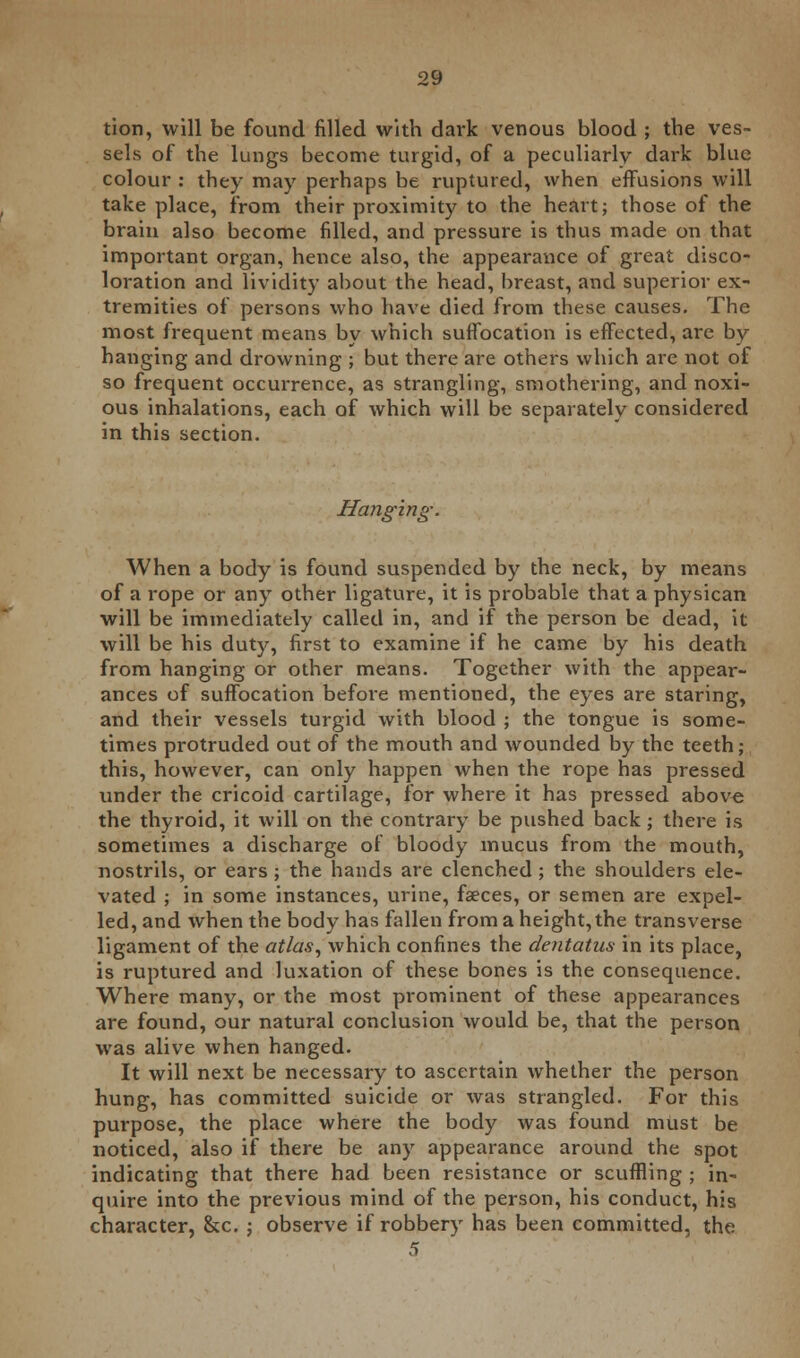 tion, will be found filled with dark venous blood ; the ves- sels of the lungs become turgid, of a peculiarly dark blue colour : they may perhaps be ruptured, when effusions will take place, from their proximity to the heart; those of the brain also become filled, and pressure is thus made on that important organ, hence also, the appearance of great disco- loration and lividity about the head, breast, and superior ex- tremities of persons who have died from these causes. The most frequent means by which suffocation is effected, are by hanging and drowning ; but there are others which are not of so frequent occurrence, as strangling, smothering, and noxi- ous inhalations, each of which will be separately considered in this section. Hanging-. When a body is found suspended by the neck, by means of a rope or any other ligature, it is probable that a physican will be immediately called in, and if the person be dead, it will be his duty, first to examine if he came by his death from hanging or other means. Together with the appear- ances of suffocation before mentioned, the eyes are staring, and their vessels turgid with blood ; the tongue is some- times protruded out of the mouth and wounded by the teeth; this, however, can only happen when the rope has pressed under the cricoid cartilage, for where it has pressed above the thyroid, it will on the contrary be pushed back; there is sometimes a discharge of bloody mucus from the mouth, nostrils, or ears; the hands are clenched ; the shoulders ele- vated ; in some instances, urine, faeces, or semen are expel- led, and when the body has fallen from a height, the transverse ligament of the atlas, which confines the dentatus in its place, is ruptured and luxation of these bones is the consequence. Where many, or the most prominent of these appearances are found, our natural conclusion would be, that the person was alive when hanged. It will next be necessary to ascertain whether the person hung, has committed suicide or was strangled. For this purpose, the place where the body was found must be noticed, also if there be any appearance around the spot indicating that there had been resistance or scuffling ; in- quire into the previous mind of the person, his conduct, his character, &c. ; observe if robbery has been committed, the 5