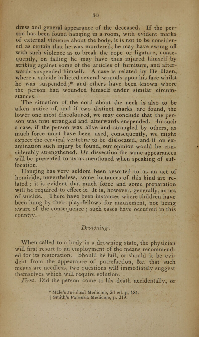 dress and general appearance of the deceased. If the per- son has been found hanging in a room, with evident marks of external violence about the body, it is not to be consider- ed as certain that he was murdered, he may have swung off with such violence as to break the rope or ligature, conse- quently, on falling he may have thus injured himself by striking against some of the articles of furniture, and after- wards suspended himself. A case is related by De Haen, where a suicide inflicted several wounds upon his face whilst he was suspended ;* and others have been known where the person had wounded himself under similar circum- stances, f The situation of the cord about the neck is also to be taken notice of, and if two distinct marks are found, the lower one most discoloured, we may conclude that the per- son was first strangled and afterwards suspended. In such a case, if the person was alive and strangled by others, as much force must have been used, consequently, we might expect the cervical vertebrae to be dislocated, and if on ex- amination such injury be found, our opinion would be con- siderably strengthened. On dissection the same appearances will be presented to us as mentioned when speaking of suf- focation. Hanging has very seldom been resorted to as an act of homicide, nevertheless, some instances of this kind are re- lated ; it is evident that much force and some preparation will be required to effect it. It is, however, generally, an act of suicide. There have been instances where children have been hung by their play-fellows for amusement, not being aware of the consequence ; such cases have occurred in this country. Drowning. When called to a body in a drowning state, the physician will first resort to an employment of the means recommend- ed for its restoration. Should he fail, or should it be evi- dent from the appearance of putrefaction, &c. that such means are needless, two questions will immediately suggest themselves which will require solution. First. Did the person come to his death accidentally, or * Male's Juridical Medicine, 2d ed. p. 181. f Smith's Forensic Medicine, p. 219.