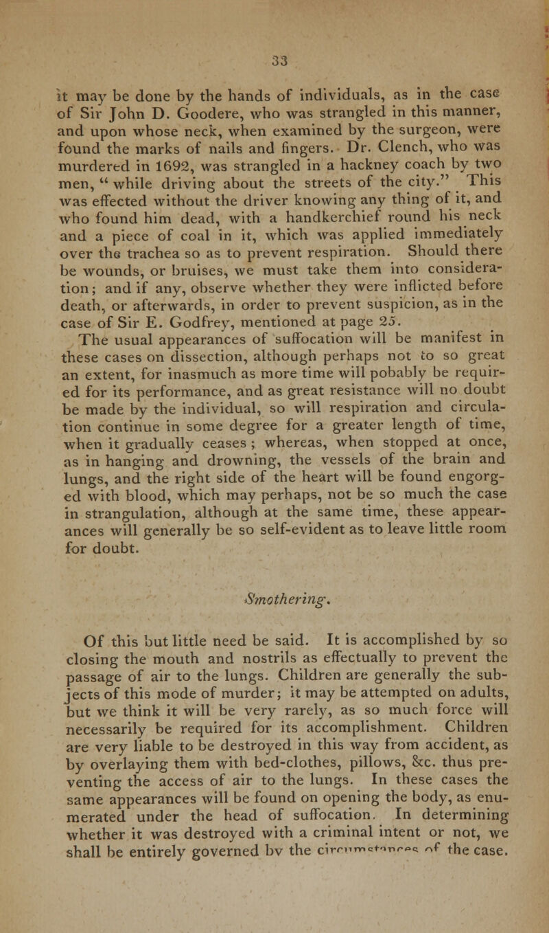 lit maj' be done by the hands of individuals, as in the case of Sir John D. Goodere, who was strangled in this manner, and upon whose neck, when examined by the surgeon, were found the marks of nails and fingers. Dr. Clench, who was murdered in 1692, was strangled in a hackney coach by two men,  while driving about the streets of the city. This was effected without the driver knowing any thing of it, and who found him dead, with a handkerchief round his neck and a piece of coal in it, which was applied immediately over the trachea so as to prevent respiration. Should there be wounds, or bruises, we must take them into considera- tion; and if any, observe whether they were inflicted before death, or afterwards, in order to prevent suspicion, as in the case of Sir E. Godfrey, mentioned at page 25. The usual appearances of suffocation will be manifest in these cases on dissection, although perhaps not to so great an extent, for inasmuch as more time will pobably be requir- ed for its performance, and as great resistance will no doubt be made by the individual, so will respiration and circula- tion continue in some degree for a greater length of time, when it gradually ceases ; whereas, when stopped at once, as in hanging and drowning, the vessels of the brain and lungs, and the right side of the heart will be found engorg- ed with blood, which may perhaps, not be so much the case in strangulation, although at the same time, these appear- ances will generally be so self-evident as to leave little room for doubt. Smothering. Of this but little need be said. It is accomplished by so closing the mouth and nostrils as effectually to prevent the passage of air to the lungs. Children are generally the sub- jects of this mode of murder; it may be attempted on adults, but we think it will be very rarely, as so much force will necessarily be required for its accomplishment. Children are very liable to be destroyed in this way from accident, as by overlaying them with bed-clothes, pillows, &c. thus pre- venting the access of air to the lungs. In these cases the same appearances will be found on opening the body, as enu- merated under the head of suffocation. In determining whether it was destroyed with a criminal intent or not, we shall be entirely governed bv the circum^nr** ^ the case.