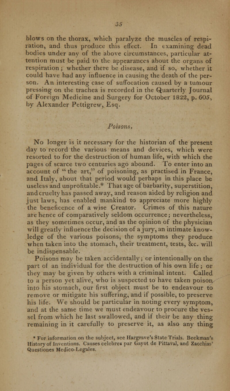 blows on the thorax, which paralyze the muscles of respi- ration, and thus produce this effect. In examining dead bodies under any of the above circumstances, particular at- tention must be paid to the appearances about the organs of respiration ; whether there be disease, and if so, whether it could have had any influence in causing the death of the per- son. An interesting case of suffocation caused by a tumour pressing on the trachea is recorded in the Quarterly Journal of Foreign Medicine and Surgery for October 1822, p. 605, by Alexander Pettigrew, Esq. Poisons. No longer is it necessary for the historian of the present day to record the various means and devices, which were resorted to for the destruction of human life, with which the pages of scarce two centuries ago abound. To enter into an account of  the art, of poisoning, as practised in France, and Italy, about that period would perhaps in this place be useless and unprofitable.* That age of barbarity, superstition, and cruelty has passed away, and reason aided by religion and just laws, has enabled mankind to appreciate more highly the beneficence of a wise Creator. Crimes of this nature are hence of comparatively seldom occurrence; nevertheless, as they sometimes occur, and as the opinion of the physician will greatly influence the decision of a jury, an intimate know- ledge of the various poisons, the symptoms they produce when taken into the stomach, their treatment, tests, &c. will be indispensable. Poisons may be taken accidentally; or intentionally on the part of an individual for the destruction of his own life ; or they may be given by others with a criminal intent. Called to a person yet alive, who is suspected to have taken poison into his stomach, our first object must be to endeavour to remove or mitigate his suffering, and if possible, to preserve his life. We should be particular in noting every symptom, and at the same time we must endeavour to procure the ves- sel from which he last swallowed, and if their be any thing remaining in it carefully to preserve it, as also any thing * For information on the subjeet, see Hargrave's State Trials. Beckman's History of Inventions. Causes celebres par Gayot de Pittaval, and Zacchias* Questiones Medico-Legales.