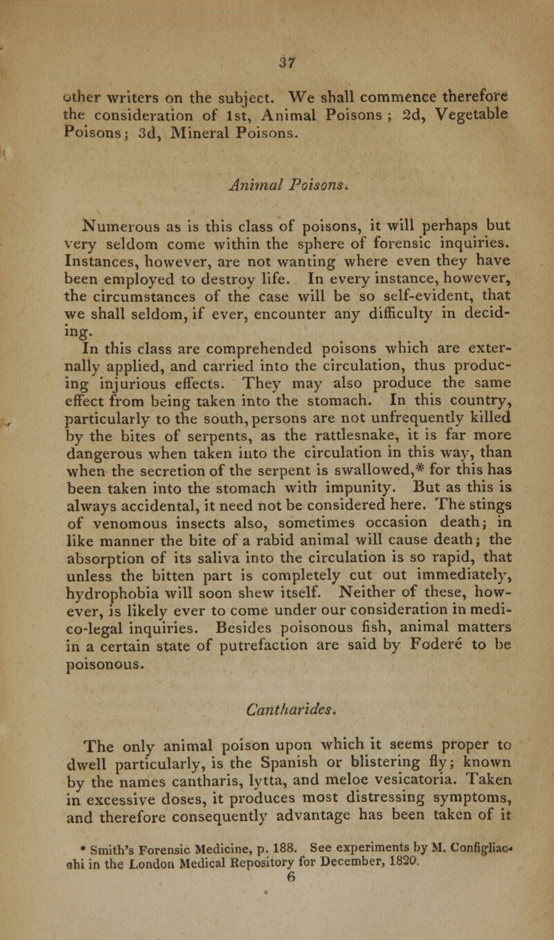 other writers on the subject. We shall commence therefore the consideration of 1st, Animal Poisons ; 2d, Vegetable Poisons; 3d, Mineral Poisons. Animal Poisons. Numerous as is this class of poisons, it will perhaps but very seldom come within the sphere of forensic inquiries. Instances, however, are not wanting where even they have been employed to destroy life. In every instance, however, the circumstances of the case will be so self-evident, that we shall seldom, if ever, encounter any difficulty in decid- ing. In this class are comprehended poisons which are exter- nally applied, and carried into the circulation, thus produc- ing injurious effects. They may also produce the same effect from being taken into the stomach. In this country, particularly to the south, persons are not unfrequently killed by the bites of serpents, as the rattlesnake, it is far more dangerous when taken into the circulation in this way, than when the secretion of the serpent is swallowed,* for this has been taken into the stomach with impunity. But as this is always accidental, it need not be considered here. The stings of venomous insects also, sometimes occasion death; in like manner the bite of a rabid animal will cause death; the absorption of its saliva into the circulation is so rapid, that unless the bitten part is completely cut out immediately, hydrophobia will soon shew itself. Neither of these, how- ever, is likely ever to come under our consideration in medi- co-legal inquiries. Besides poisonous fish, animal matters in a certain state of putrefaction are said by Fodere to be poisonous. Cantharides. The only animal poison upon which it seems proper to dwell particularly, is the Spanish or blistering fly; known by the names cantharis, lytta, and meloe vesicatoria. Taken in excessive doses, it produces most distressing symptoms, and therefore consequently advantage has been taken of it • Smith's Forensic Medicine, p. 188. See experiments by M. Configliac-i chi in the London Medical Repository for December, 1820. 6