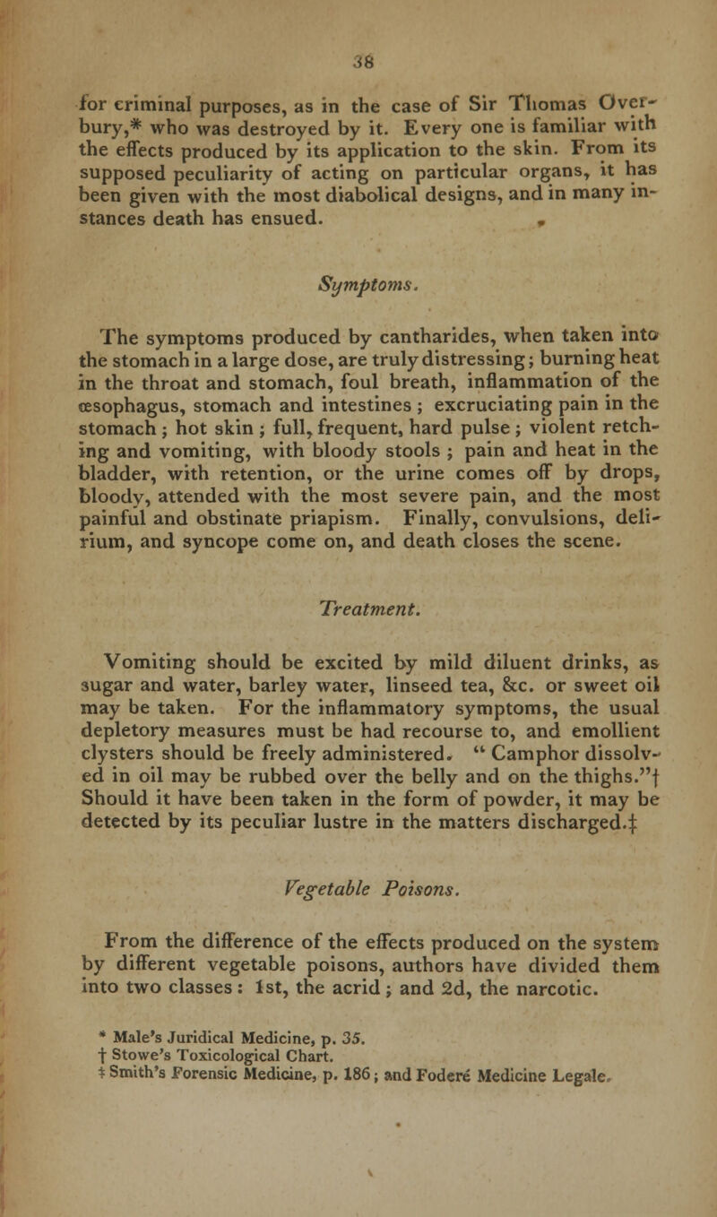 arc for criminal purposes, as in the case of Sir Thomas Over- bury,* who was destroyed by it. Every one is familiar with the effects produced by its application to the skin. From its supposed peculiarity of acting on particular organs, it has been given with the most diabolical designs, and in many in- stances death has ensued. , Symptoms. The symptoms produced by cantharides, when taken into the stomach in a large dose, are truly distressing; burning heat in the throat and stomach, foul breath, inflammation of the oesophagus, stomach and intestines ; excruciating pain in the stomach ; hot skin ; full, frequent, hard pulse ; violent retch- ing and vomiting, with bloody stools ; pain and heat in the bladder, with retention, or the urine comes off by drops, bloody, attended with the most severe pain, and the most painful and obstinate priapism. Finally, convulsions, deli- rium, and syncope come on, and death closes the scene. Treatment. Vomiting should be excited by mild diluent drinks, as sugar and water, barley water, linseed tea, &c. or sweet oil may be taken. For the inflammatory symptoms, the usual depletory measures must be had recourse to, and emollient clysters should be freely administered.  Camphor dissolv- ed in oil may be rubbed over the belly and on the thighs.f Should it have been taken in the form of powder, it may be detected by its peculiar lustre in the matters discharged.f Vegetable Poisons. From the difference of the effects produced on the system by different vegetable poisons, authors have divided them into two classes: 1st, the acrid; and 2d, the narcotic. * Male's Juridical Medicine, p. 35. -j- Stowe's Toxicological Chart. % Smith's Forensic Medicine, p. 186; and Fodere Medicine Legale.