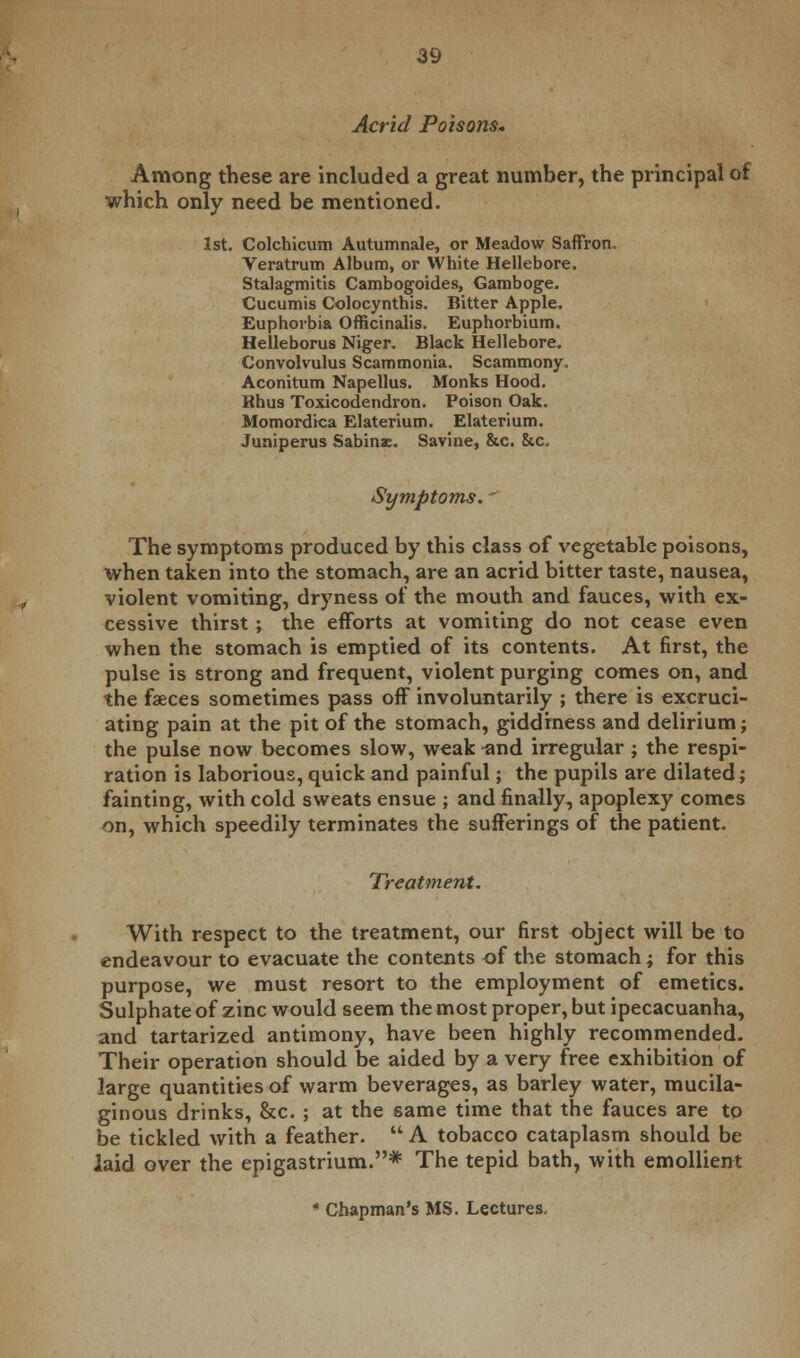 Acrid Poisons. Among these are included a great number, the principal of which only need be mentioned. 1st. Colchicum Autumnale, or Meadow Saffron, Veratrum Album, or White Hellebore. Stalagmitis Cambogoides, Gamboge. Cucumis Colocynthis. Bitter Apple. Euphorbia Officinalis. Euphorbium. Helleborus Niger. Black Hellebore. Convolvulus Scammonia. Scammony. Aconitum Napellus. Monks Hood. Rhus Toxicodendron. Poison Oak. Momordica Elaterium. Elaterium. Juniperus Sabinae. Savine, &c. &c. Symptoms. The symptoms produced by this class of vegetable poisons, when taken into the stomach, are an acrid bitter taste, nausea, violent vomiting, dryness of the mouth and fauces, with ex- cessive thirst ; the efforts at vomiting do not cease even when the stomach is emptied of its contents. At first, the pulse is strong and frequent, violent purging comes on, and the faeces sometimes pass off involuntarily ; there is excruci- ating pain at the pit of the stomach, giddiness and delirium; the pulse now becomes slow, weak ^nd irregular; the respi- ration is laborious, quick and painful; the pupils are dilated; fainting, with cold sweats ensue ; and finally, apoplexy comes on, which speedily terminates the sufferings of the patient. Treatment. With respect to the treatment, our first object will be to endeavour to evacuate the contents of the stomach; for this purpose, we must resort to the employment of emetics. Sulphate of zinc would seem the most proper, but ipecacuanha, and tartarized antimony, have been highly recommended. Their operation should be aided by a very free exhibition of large quantities of warm beverages, as barley water, mucila- ginous drinks, &c. ; at the same time that the fauces are to be tickled with a feather.  A tobacco cataplasm should be laid over the epigastrium.* The tepid bath, with emollient * Chapman's MS. Lectures