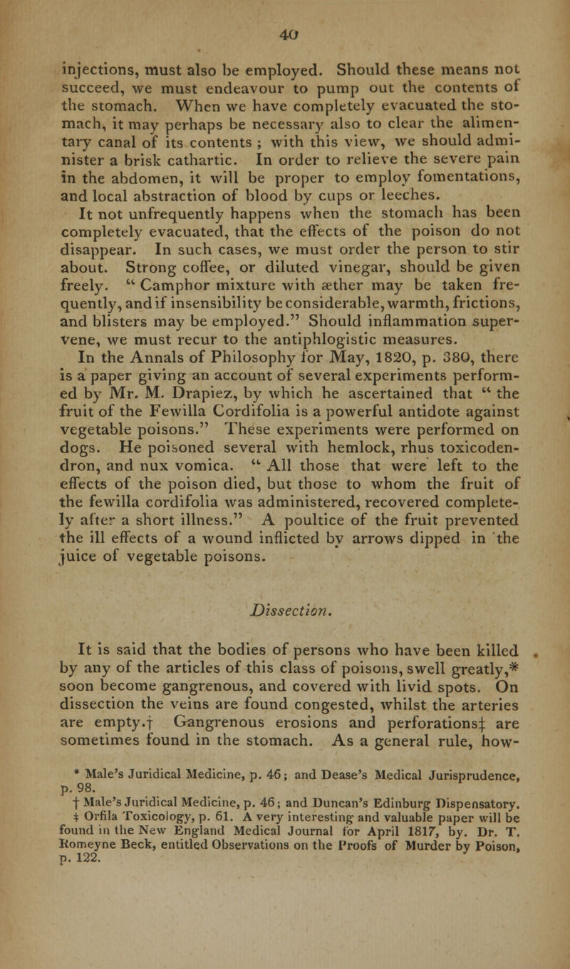 injections, must also be employed. Should these means not succeed, we must endeavour to pump out the contents of the stomach. When we have completely evacuated the sto- mach, it may perhaps be necessary also to clear the alimen- tary canal of its contents ; with this view, we should admi- nister a brisk cathartic. In order to relieve the severe pain in the abdomen, it will be proper to employ fomentations, and local abstraction of blood by cups or leeches. It not unfrequently happens when the stomach has been completely evacuated, that the effects of the poison do not disappear. In such cases, we must order the person to stir about. Strong coffee, or diluted vinegar, should be given freely.  Camphor mixture with aether may be taken fre- quently, and if insensibility be considerable, warmth, frictions, and blisters may be employed. Should inflammation super- vene, we must recur to the antiphlogistic measures. In the Annals of Philosophy for May, 1820, p. 380, there is a paper giving an account of several experiments perform- ed by Mr. M. Drapiez, by which he ascertained that  the fruit of the Fewilla Cordifolia is a powerful antidote against vegetable poisons. These experiments were performed on dogs. He poisoned several with hemlock, rhus toxicoden- dron, and nux vomica.  All those that were left to the effects of the poison died, but those to whom the fruit of the fewilla cordifolia was administered, recovered complete- ly after a short illness. A poultice of the fruit prevented the ill effects of a wound inflicted by arrows dipped in the juice of vegetable poisons. Dissection. It is said that the bodies of persons who have been killed by any of the articles of this class of poisons, swell greatly,* soon become gangrenous, and covered with livid spots. On dissection the veins are found congested, whilst the arteries are empty.f Gangrenous erosions and perforations^: are sometimes found in the stomach. As a general rule, how- * Male's Juridical Medicine, p. 46; and Dease's Medical Jurisprudence, p. 98. f Male's Juridical Medicine, p. 46; and Duncan's Edinburg Dispensatory. * Orfila Toxicology, p. 61. A very interesting and valuable paper will be found in the New England Medical Journal tor April 1817, by. Dr. T. Komeyne Beck, entitled Observations on the Proofs of Murder by Poison, p. 122.