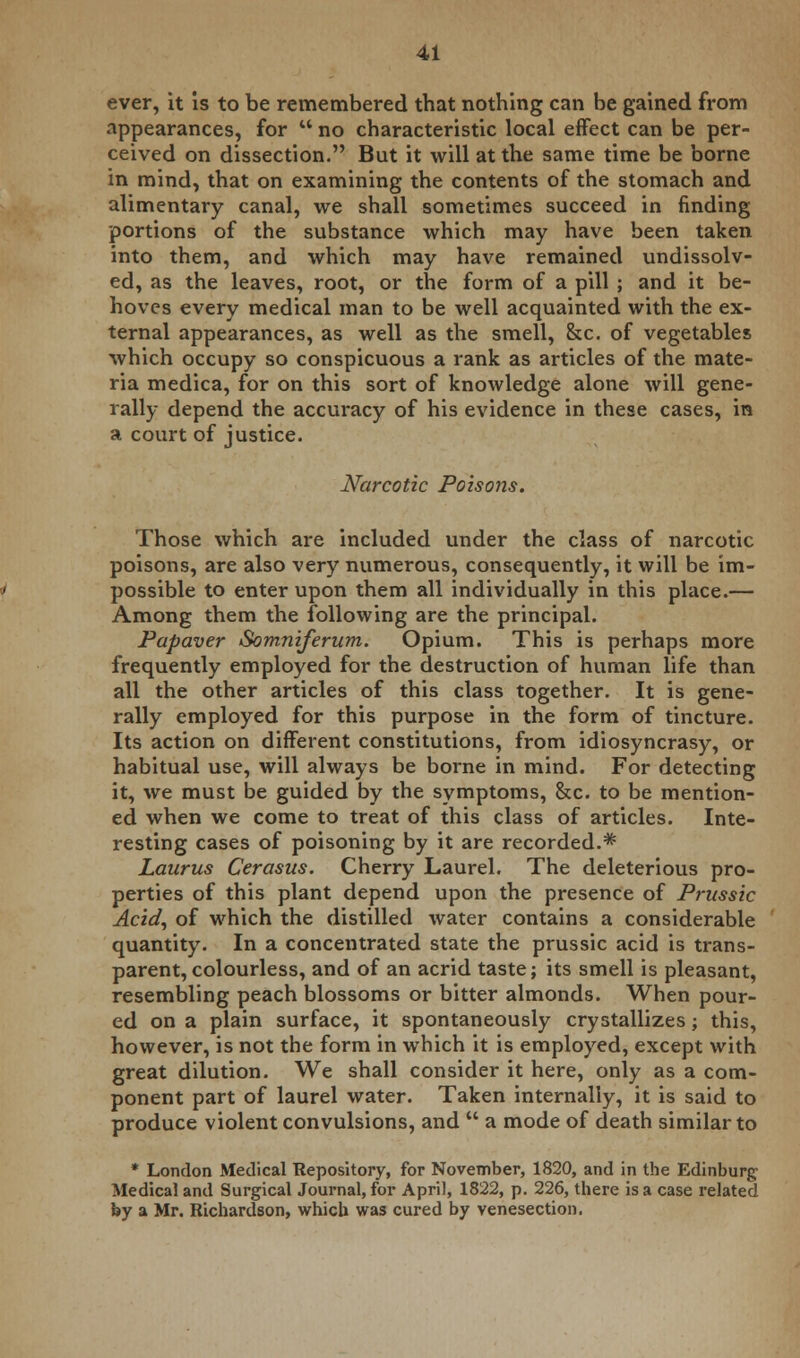 ever, it is to be remembered that nothing can be gained from appearances, for  no characteristic local effect can be per- ceived on dissection. But it will at the same time be borne in mind, that on examining the contents of the stomach and alimentary canal, we shall sometimes succeed in finding portions of the substance which may have been taken into them, and which may have remained undissolv- ed, as the leaves, root, or the form of a pill ; and it be- hoves every medical man to be well acquainted with the ex- ternal appearances, as well as the smell, &c. of vegetables which occupy so conspicuous a rank as articles of the mate- ria medica, for on this sort of knowledge alone will gene- rally depend the accuracy of his evidence in these cases, in a court of justice. Narcotic Poisons. Those which are included under the class of narcotic poisons, are also very numerous, consequently, it will be im- possible to enter upon them all individually in this place.— Among them the following are the principal. Papaver Somniferum. Opium. This is perhaps more frequently employed for the destruction of human life than all the other articles of this class together. It is gene- rally employed for this purpose in the form of tincture. Its action on different constitutions, from idiosyncrasy, or habitual use, will always be borne in mind. For detecting it, we must be guided by the symptoms, &c. to be mention- ed when we come to treat of this class of articles. Inte- resting cases of poisoning by it are recorded.* Laurus Cerasus. Cherry Laurel. The deleterious pro- perties of this plant depend upon the presence of Prussic Acid, of which the distilled water contains a considerable quantity. In a concentrated state the prussic acid is trans- parent, colourless, and of an acrid taste; its smell is pleasant, resembling peach blossoms or bitter almonds. When pour- ed on a plain surface, it spontaneously crystallizes; this, however, is not the form in which it is employed, except with great dilution. We shall consider it here, only as a com- ponent part of laurel water. Taken internally, it is said to produce violent convulsions, and  a mode of death similar to * London Medical Repository, for November, 1820, and in the Edinburg Medical and Surgical Journal, for April, 1822, p. 226, there is a case related by a Mr. Richardson, which was cured by venesection.