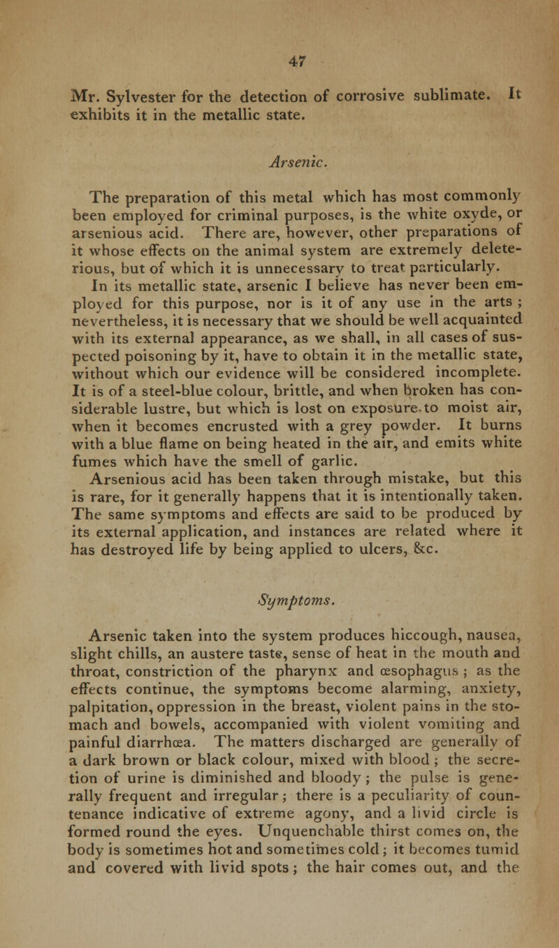 Mr. Sylvester for the detection of corrosive sublimate. It exhibits it in the metallic state. Arsenic. The preparation of this metal which has most commonly been employed for criminal purposes, is the white oxyde, or arsenious acid. There are, however, other preparations of it whose effects on the animal system are extremely delete- rious, but of which it is unnecessary to treat particularly. In its metallic state, arsenic I believe has never been em- ployed for this purpose, nor is it of any use in the arts ; nevertheless, it is necessary that we should be well acquainted with its external appearance, as we shall, in all cases of sus- pected poisoning by it, have to obtain it in the metallic state, without which our evidence will be considered incomplete. It is of a steel-blue colour, brittle, and when broken has con- siderable lustre, but which is lost on exposure, to moist air, when it becomes encrusted with a grey powder. It burns with a blue flame on being heated in the air, and emits white fumes which have the smell of garlic. Arsenious acid has been taken through mistake, but this is rare, for it generally happens that it is intentionally taken. The same symptoms and effects are said to be produced by its external application, and instances are related where it has destroyed life by being applied to ulcers, &c. Symptoms. Arsenic taken into the system produces hiccough, nausea, slight chills, an austere taste, sense of heat in the mouth and throat, constriction of the pharynx and oesophagus ; as the effects continue, the symptoms become alarming, anxiety, palpitation, oppression in the breast, violent pains in the sto- mach and bowels, accompanied with violent vomiting and painful diarrhoea. The matters discharged are generally of a dark brown or black colour, mixed with blood ; the secre- tion of urine is diminished and bloody ; the pulse is gene- rally frequent and irregular; there is a peculiarity of coun- tenance indicative of extreme agony, and a livid circle is formed round the eyes. Unquenchable thirst comes on, the body is sometimes hot and sometimes cold; it becomes tumid and covered with livid spots; the hair comes out, and the