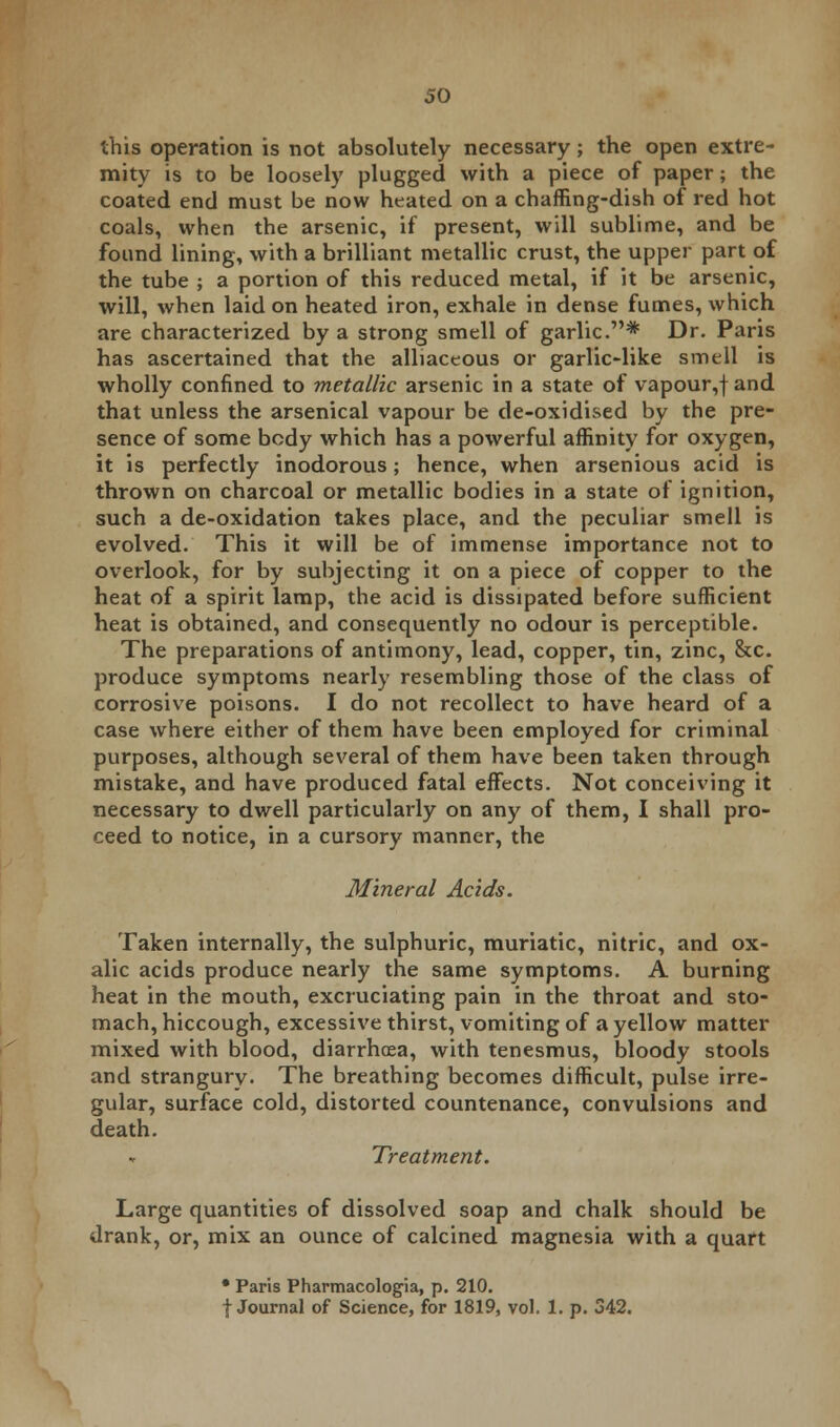 this operation is not absolutely necessary; the open extre- mity is to be loosely plugged with a piece of paper; the coated end must be now heated on a chaffing-dish of red hot coals, when the arsenic, if present, will sublime, and be found lining, with a brilliant metallic crust, the upper part of the tube ; a portion of this reduced metal, if it be arsenic, will, when laid on heated iron, exhale in dense fumes, which are characterized by a strong smell of garlic.* Dr. Paris has ascertained that the alliaceous or garlic-like smell is wholly confined to metallic arsenic in a state of vapour,f and that unless the arsenical vapour be de-oxidised by the pre- sence of some body which has a powerful affinity for oxygen, it is perfectly inodorous; hence, when arsenious acid is thrown on charcoal or metallic bodies in a state of ignition, such a de-oxidation takes place, and the peculiar smell is evolved. This it will be of immense importance not to overlook, for by subjecting it on a piece of copper to the heat of a spirit lamp, the acid is dissipated before sufficient heat is obtained, and consequently no odour is perceptible. The preparations of antimony, lead, copper, tin, zinc, &c. produce symptoms nearly resembling those of the class of corrosive poisons. I do not recollect to have heard of a case where either of them have been employed for criminal purposes, although several of them have been taken through mistake, and have produced fatal effects. Not conceiving it necessary to dwell particularly on any of them, I shall pro- ceed to notice, in a cursory manner, the Mineral Acids. Taken internally, the sulphuric, muriatic, nitric, and ox- alic acids produce nearly the same symptoms. A burning heat in the mouth, excruciating pain in the throat and sto- mach, hiccough, excessive thirst, vomiting of a yellow matter mixed with blood, diarrhoea, with tenesmus, bloody stools and strangury. The breathing becomes difficult, pulse irre- gular, surface cold, distorted countenance, convulsions and death. Treatment. Large quantities of dissolved soap and chalk should be drank, or, mix an ounce of calcined magnesia with a quart • Paris Pharmacologia, p. 210. f Journal of Science, for 1819, vol. 1. p. 342.