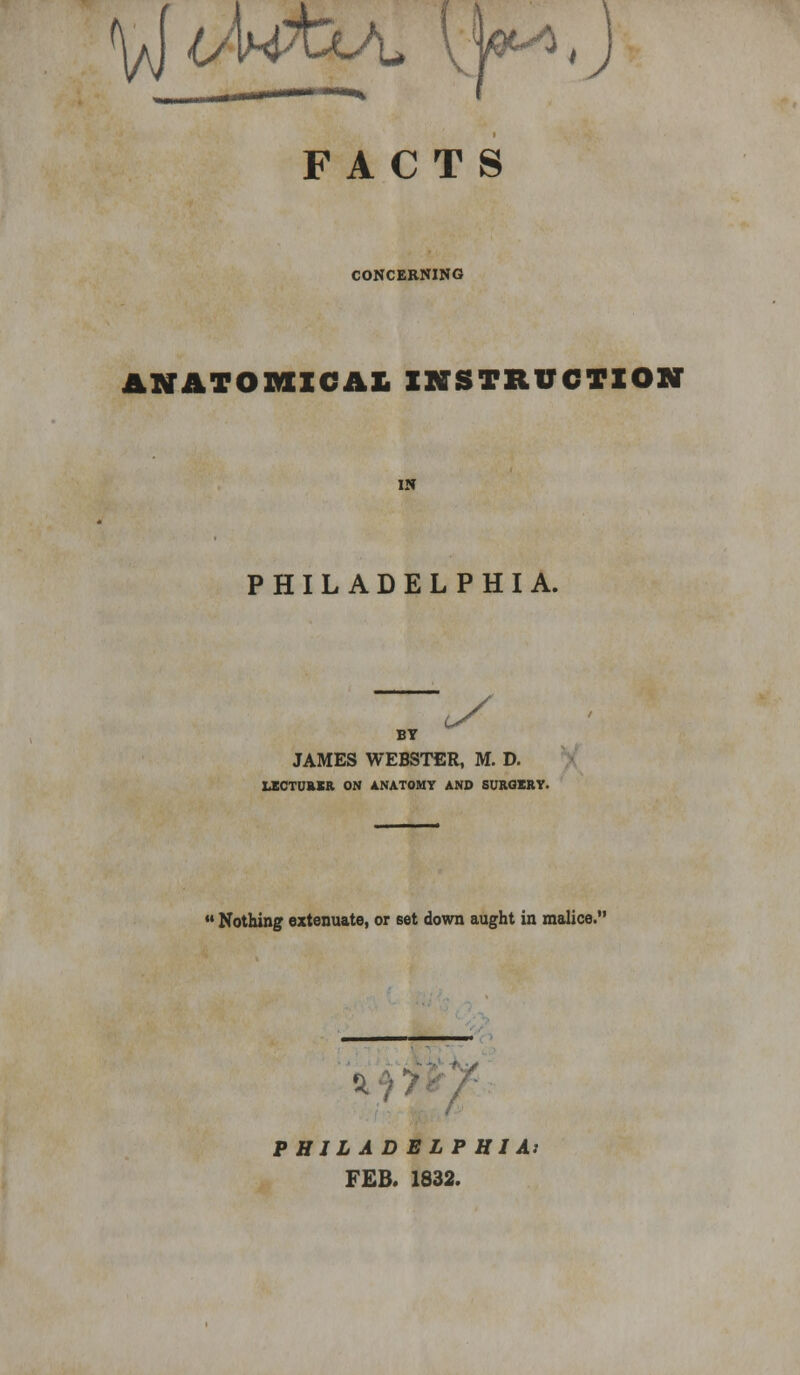 FACTS CONCERNING ANATOMICAL INSTRUCTION IN PHILADELPHIA. BY JAMES WEBSTER, M. D. LXCTUftXR ON ANATOMY AND SURGERY.  Nothing extenuate, or set down aught in malice. %0y- PHILADELPHIA} FEB. 1832.