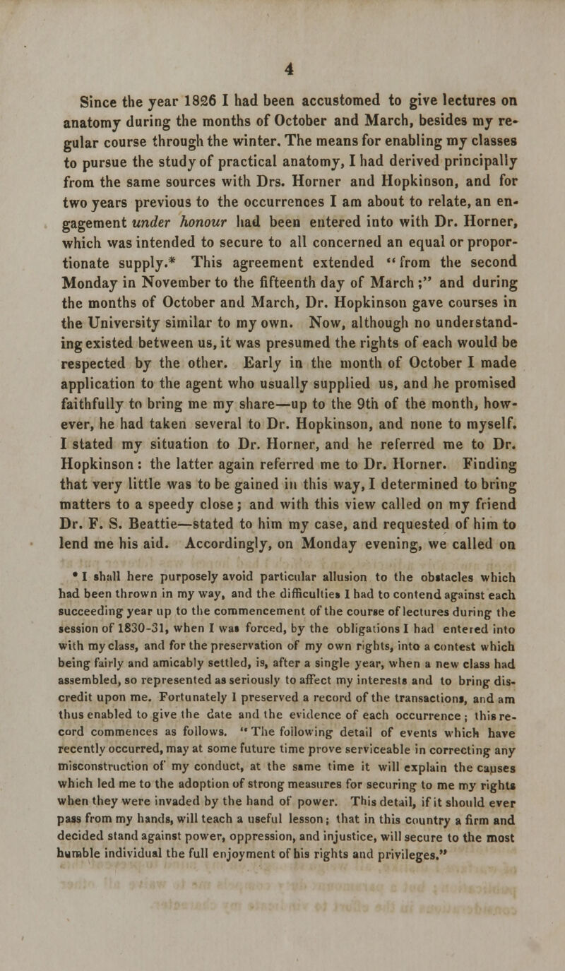 Since the year 1826 I had been accustomed to give lectures on anatomy during the months of October and March, besides my re- gular course through the winter. The means for enabling my classes to pursue the study of practical anatomy, I had derived principally from the same sources with Drs. Horner and Hopkinson, and for two years previous to the occurrences I am about to relate, an en- gagement under honour had been entered into with Dr. Horner, which was intended to secure to all concerned an equal or propor- tionate supply.* This agreement extended  from the second Monday in November to the fifteenth day of March ; and during the months of October and March, Dr. Hopkinson gave courses in the University similar to my own. Now, although no understand- ing existed between us, it was presumed the rights of each would be respected by the other. Early in the month of October I made application to the agent who usually supplied us, and he promised faithfully to bring me my share—up to the 9th of the month, how- ever, he had taken several to Dr. Hopkinson, and none to myself. I stated my situation to Dr. Horner, and he referred me to Dr. Hopkinson: the latter again referred me to Dr. Horner. Finding that very little was to be gained in this way, I determined to bring matters to a speedy close; and with this view called on my friend Dr. F. S. Beattie—stated to him my case, and requested of him to lend me his aid. Accordingly, on Monday evening, we called on • I shall here purposely avoid particular allusion to the obstacles which had been thrown in my way, and the difficulties I had to contend against each succeeding year up to the commencement of the course of lectures during the session of 1830-31, when I was forced, by the obligations I had entered into with my class, and for the preservation of my own rights, into a contest which being fairly and amicably settled, is, after a single year, when a new class had assembled, so represented as seriously to affect my interests and to bring dis- credit upon me. Fortunately I preserved a record of the transactions, and am thus enabled to give the date and the evidence of each occurrence ; this re- cord commences as follows.  The following detail of events which have recently occurred, may at some future time prove serviceable in correcting any misconstruction of my conduct, at the same time it will explain the causes which led me to the adoption of strong measures for securing to me my rights when they were invaded by the hand of power. This detail, if it should ever pass from my hands, will teach a useful lesson; that in this country a firm and decided stand against power, oppression, and injustice, will secure to the most humble individual the full enjoyment of bis rights and privileges.