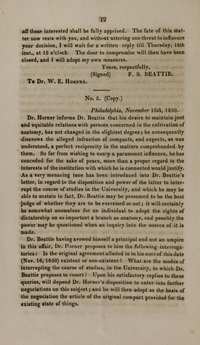 all those interested shall be fully apprised. The fate of this mat- ter now rests with you, and without uttering one threat to influence your decision, I will wait for a written reply till Thursday, 18th inst., at 12 o'clock. The door to compromise will then have been closed, and I will adopt my own measures. Yours, respectfully, (Signed) F. S. BEATTIE. T« Dr. W. E. Horner. No. 2. (Copy.) Philadelphia, November 16/A, 1850. Dr. Horner informs Dr. Beattie that his desire to maintain just and equitable relations with persons concerned in the cultivation of anatomy, has not changed in the slightest degree; he consequently disavows the alleged infraction of compacts, and expects, as was understood, a perfect reciprocity in the matters comprehended by them. So far from wishing to usurp a paramount influence, he has conceded for the sake of peace, more than a proper regard to the interests of the institution with which he is connected would justify. As a very menacing tone has been introduced into Dr. Beattie's letter, in regard to the disposition and power of the latter to inter- rupt the course of studies in the University, and which he may be able to sustain in fact, Dr. Beattie may be presumed to be the best judge of whether they are to be exercised or not; it will certainly be somewhat anomalous for an individual to adopt the rights of dictatorship on so important a branch as anatomy, and possibly the power may be questioned when an inquiry into the source of it is made. Dr. Beattie having avowed himself a principal and not an umpire in this affair, Dr. Horner proposes to him the following interroga- tories : Is the original agreement alluded to in his note of this date (Nov. 16, 1830) existent or non-existent ? What ate the modes of interrupting the course of studies, in the University, to which Dr. Beattie proposes to resort ? Upon his satisfactory replies to these queries, will depend Dr. Horner's disposition to enter into further negociations on this subject; and he will then adopt as the basis of the negociation the article of the original compact provided for the existing state of things.