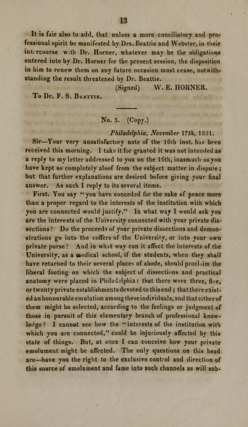 It is fair also to add, that unless a more conciliatory and pro- fessional spirit be manifested by Drs. Beattie and Webster, in their intercourse with Dr. Horner, whatever may be the obligations entered into by Dr. Horner for the present session, the disposition in him to renew them on any future occasion must cease, notwith- standing the result threatened by Dr. Beattie. (Signed) W. E. HORNER. To Dr. F. S. Bkattie. No. 3. (Copy.) Philadelphia, November 17th, 1831. Sir—Your very unsatisfactory note of the 16th inst. has been received this morning. I take it for granted it was not intended as a reply to my letter addressed to you on the 16th, inasmuch as you have kept so completely aloof from the subject matter in dispuie ; but that further explanations are desired before giving your final answer. As such I reply to its several items. First. You say you have conceded for the sake of peace more than a proper regard to the interests of the institution with which you are connected would justify. In what way I would ask you are the interests of the University connected with your private dis- sections ? Do the proceeds of your private dissections and demon- strations go into the coffers of the University, or into your own private purse ? And in what way can it affect the interests of the University, as a medical school, if the students, when they shall have returned to their several places of abode, should proclaim the liberal footing on which the subject of dissections and practical anatomy were placed in Philadelphia: that there were three, five, or twenty private establishments devoted to this end ; that there exist- ed an honourable emulation among these individuals, and that either of them might be selected, according to the feelings or judgment of those in pursuit of this elementary branch of professional know- ledge ? I cannot see how the interests of the institution with which you are connected, could be injuriously affected by this state of things. But, at once I can conceive how your private emolument might be affected. The only questions on this head are—have you the right to the exclusive control and direction of this source of emolument and fame into such channels as will sub-