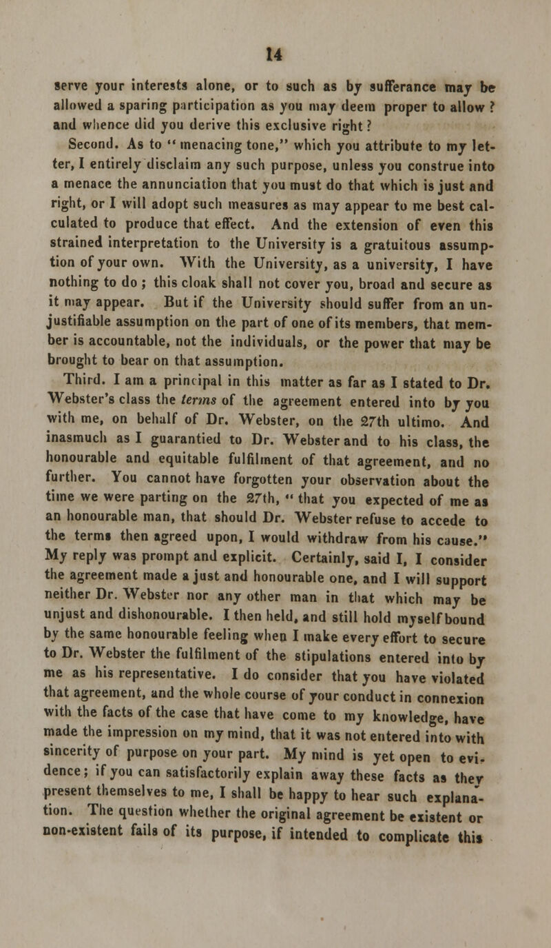 serve your interests alone, or to such as by sufferance may be allowed a sparing participation as you may deem proper to allow ? and whence did you derive this exclusive right ? Second. As to •« menacing tone, which you attribute to my let- ter, I entirely disclaim any such purpose, unless you construe into a menace the annunciation that you must do that which is just and right, or I will adopt such measures as may appear to me best cal- culated to produce that effect. And the extension of even this strained interpretation to the University is a gratuitous assump- tion of your own. With the University, as a university, I have nothing to do ; this cloak shall not cover you, broad and secure as it may appear. But if the University should suffer from an un- justifiable assumption on the part of one of its members, that mem- ber is accountable, not the individuals, or the power that may be brought to bear on that assumption. Third. I am a principal in this matter as far as I stated to Dr. Webster's class the terms of the agreement entered into by you with me, on behalf of Dr. Webster, on the 27th ultimo. And inasmuch as I guarantied to Dr. Webster and to his class, the honourable and equitable fulfilment of that agreement, and no further. You cannot have forgotten your observation about the time we were parting on the 27th, •« that you expected of me as an honourable man, that should Dr. Webster refuse to accede to the terms then agreed upon, I would withdraw from his cause. My reply was prompt and explicit. Certainly, said I, I consider the agreement made a just and honourable one, and I will support neither Dr. Webster nor any other man in that which may be unjust and dishonourable. I then held, and still hold myself bound by the same honourable feeling when I make every effort to secure to Dr. Webster the fulfilment of the stipulations entered into by me as his representative. I do consider that you have violated that agreement, and the whole course of your conduct in connexion with the facts of the case that have come to my knowledge, have made the impression on my mind, that it was not entered into with sincerity of purpose on your part. My mind is yet open to evi- dence; if you can satisfactorily explain away these facts as they present themselves to me, I shall be happy to hear such explana'- tion. The question whether the original agreement be existent or non-existent fails of its purpose, if intended to complicate this