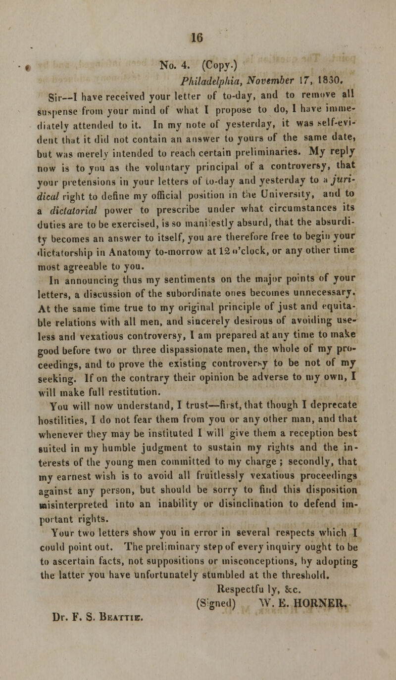 No. 4. (Copy.) Philadelphia, November 17, 1830. Sir—I have received your letter of to-day, and to remove all suspense from your mind of what I propose to do, 1 have imme- diately attended to it. In my note of yesterday, it was self-evi- dent that it did not contain an answer to yours of the same date, but was merely intended to reach certain preliminaries. My reply now is to you as the voluntary principal of a controversy, that your pretensions in your letters of io-day and yesterday to a juri- dical right to define my official position in the University, and to a dictatorial power to prescribe under what circumstances its duties are to be exercised, is so manifestly absurd, that the absurdi- ty becomes an answer to itself, you are therefore free to begin your dictatorship in Anatomy to-morrow at 12 o'clock, or any other time most agreeable to you. In announcing thus my sentiments on the major points of your letters, a discussion of the subordinate ones becomes unnecessary. At the same time true to my original principle of just and equita- ble relations with all men, and sincerely desirous of avoiding use- less and vexatious controversy, I am prepared at any time to make good before two or three dispassionate men, the whole of my pro- ceedings, and to prove the existing controversy to be not of my seeking. If on the contrary their opinion be adverse to my own, I will make full restitution. You will now understand, I trust—first, that though I deprecate hostilities, I do not fear them from you or any other man, and that whenever they may be instituted I will give them a reception best suited in my humble judgment to sustain my rights and the in- terests of the young men committed to my charge ; secondly, that my earnest wish is to avoid all fruitlessly vexatious proceedings against any person, but should be sorry to find this disposition misinterpreted into an inability or disinclination to defend im- portant rights. Your two letters show you in error in several respects which I could point out. The preliminary step of every inquiry ought to be to ascertain facts, not suppositions or misconceptions, by adopting the latter you have unfortunately stumbled at the threshold. Itespectfu ly, Sec. (Signed) W*. E. HORNER. Dr. F. S. Beattie.