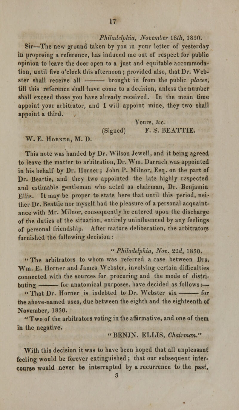 Philadelphia, November ISlh, 1830. Sir—The new ground taken by you in your letter of yesterday in proposing a reference, has induced me out of respect for public opinion to leave the door open to a just and equitable accommoda- tion, until five o'clock this afternoon ; provided also, that Dr. Web- ster shall receive all brought in from the public places, till this reference shall have come to a decision, unless the number shall exceed those you have already received. In the mean time appoint your arbitrator, and I will appoint mine, they two shall appoint a third. , Yours, Sec. (Signed) F. S. BEATTIE. W. E. Horner, M. D. This note was handed by Dr. Wilson Jewell, and it being agreed to leave the matter to arbitration, Dr. Wm. Darrach was appointed in his behalf by Dr. Horner; John P. Milnor, Esq. on the part of Dr. Beattie, and they two appointed the late highly respected and estimable gentleman who acted as chairman, Dr. Benjamin Ellis. It may be proper to state here that until this period, nei- ther Dr. Beattie nor myself had the pleasure of a personal acquaint- ance with Mr. Milnor, consequently he entered upon the discharge of the duties of the situation, entirely uninfluenced by any feelings of personal friendship. After mature deliberation, the arbitrators furnished the following decision : Philadelphia, Nov. 22d, 1830. The arbitrators to whom was referred a case between Drs. Wm. E. Horner and James Webster, involving certain difficulties connected with the sources for procuring and the mode of distri- buting for anatomical purposes, have decided as follows:—  That Dr. Horner is indebted to Dr. Webster six for the above-named uses, due between the eighth and the eighteenth of November, 1830.  Two of the arbitrators voting in the affirmative, and one of them in the negative.  BENJN. ELLIS, Chairman. With this decision it was to have been hoped that all unpleasant feeling would be forever extinguished; that our subsequent inter- course would never be interrupted by a recurrence to the past, 3