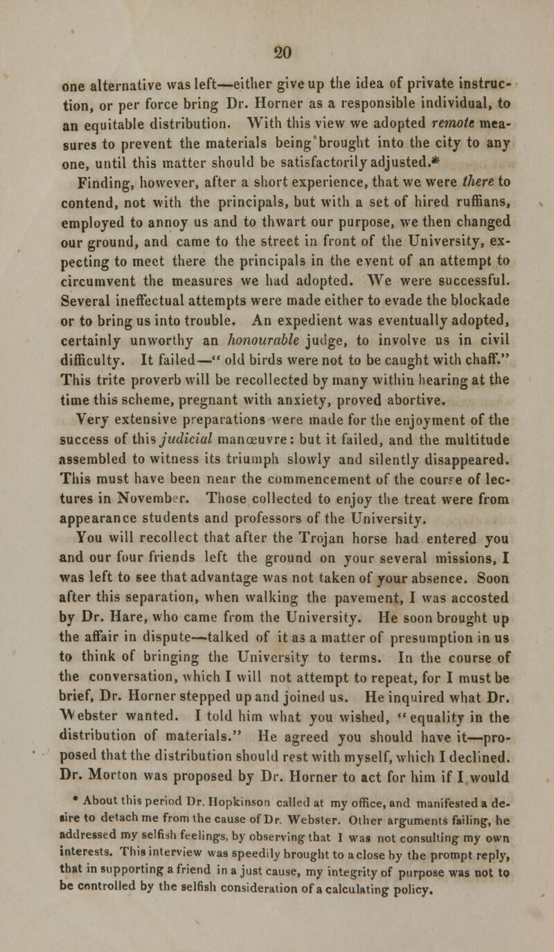 one alternative was left—either give up the idea of private instruc- tion, or per force bring Dr. Horner as a responsible individual, to an equitable distribution. With this view we adopted remote mea- sures to prevent the materials being'brought into the city to any one, until this matter should be satisfactorily adjusted.* Finding, however, after a short experience, that we were there to contend, not with the principals, but with a set of hired ruffians, employed to annoy us and to thwart our purpose, we then changed our ground, and came to the street in front of the University, ex- pecting to meet there the principals in the event of an attempt to circumvent the measures we had adopted. We were successful. Several ineffectual attempts were made either to evade the blockade or to bring us into trouble. An expedient was eventually adopted, certainly unworthy an honourable juiige, to involve us in civil difficulty. It failed— old birds were not to be caught with chaff. This trite proverb will be recollected by many within hearing at the time this scheme, pregnant with anxiety, proved abortive. Very extensive preparations were made for the enjoyment of the success of t\\\% judicial manoeuvre: but it failed, and the multitude assembled to witness its triumph slowly and silently disappeared. This must have been near the commencement of the course of lec- tures in November. Those collected to enjoy the treat were from appearance students and professors of the University. You will recollect that after the Trojan horse had entered you and our four friends left the ground on your several missions, I was left to see that advantage was not taken of your absence. Soon after this separation, when walking the pavement, I was accosted by Dr. Hare, who came from the University. He soon brought up the affair in dispute—talked of it as a matter of presumption in us to think of bringing the University to terms. In the course of the conversation, which I will not attempt to repeat, for I must be brief, Dr. Horner stepped up and joined us. He inquired what Dr. Webster wanted. I told him what you wished, equality in the distribution of materials. He agreed you should have it—pro- posed that the distribution should rest with myself, which I declined. Dr. Morton was proposed by Dr. Horner to act for him if I would * About this period Dr. Hopkinson called at my office, and manifested a de- sire to detach me from the cause of Dr. Webster. Other arguments failing-, he addressed my selfish feelings, by observing that I was not consulting my own interests. This interview was speedily brought to a close by the prompt reply, that in supporting a friend in a just cause, my integrity of purpose was not to be controlled by the selfish consideration of a calculating policy.