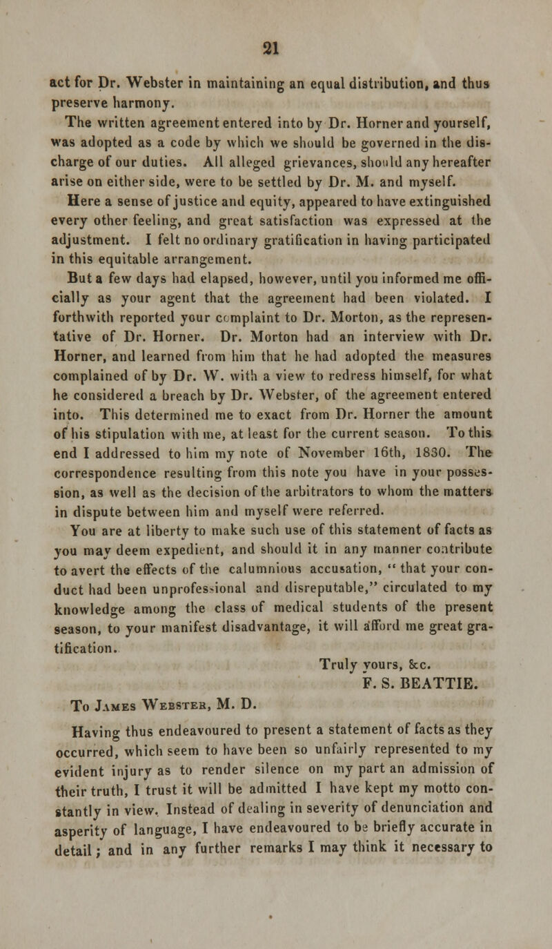 act for Dr. Webster in maintaining an equal distribution, and thus preserve harmony. The written agreement entered into by Dr. Horner and yourself, was adopted as a code by which we should be governed in the dis- charge of our duties. All alleged grievances, should any hereafter arise on either side, were to be settled by Dr. M. and myself. Here a sense of justice and equity, appeared to have extinguished every other feeling, and great satisfaction was expressed at the adjustment. I felt no ordinary gratification in having participated in this equitable arrangement. But a few days had elapsed, however, until you informed me offi- cially as your agent that the agreement had been violated. I forthwith reported your complaint to Dr. Morton, as the represen- tative of Dr. Horner. Dr. Morton had an interview with Dr. Horner, and learned from him that he had adopted the measures complained of by Dr. VV. with a view to redress himself, for what he considered a breach by Dr. Webster, of the agreement entered into. This determined me to exact from Dr. Horner the amount of his stipulation with me, at least for the current season. To this end I addressed to him my note of November 16th, 1830. The correspondence resulting from this note you have in your posses- sion, as well as the decision of the arbitrators to whom the matter* in dispute between him and myself were referred. You are at liberty to make such use of this statement of facts as you may deem expedient, and should it in any manner contribute to avert the effects of the calumnious accusation,  that your con- duct had been unprofes>ional and disreputable, circulated to my knowledge among the class of medical students of the present season, to your manifest disadvantage, it will afford me great gra- tification. Truly yours, &c. F. S. BEATTIE. To James Webster, M. D. Having thus endeavoured to present a statement of facts as they occurred, which seem to have been so unfairly represented to my evident injury as to render silence on my part an admission of their truth, I trust it will be admitted I have kept my motto con- stantly in view. Instead of dealing in severity of denunciation and asperity of language, T have endeavoured to be briefly accurate in detail; and in any further remarks I may think it necessary to