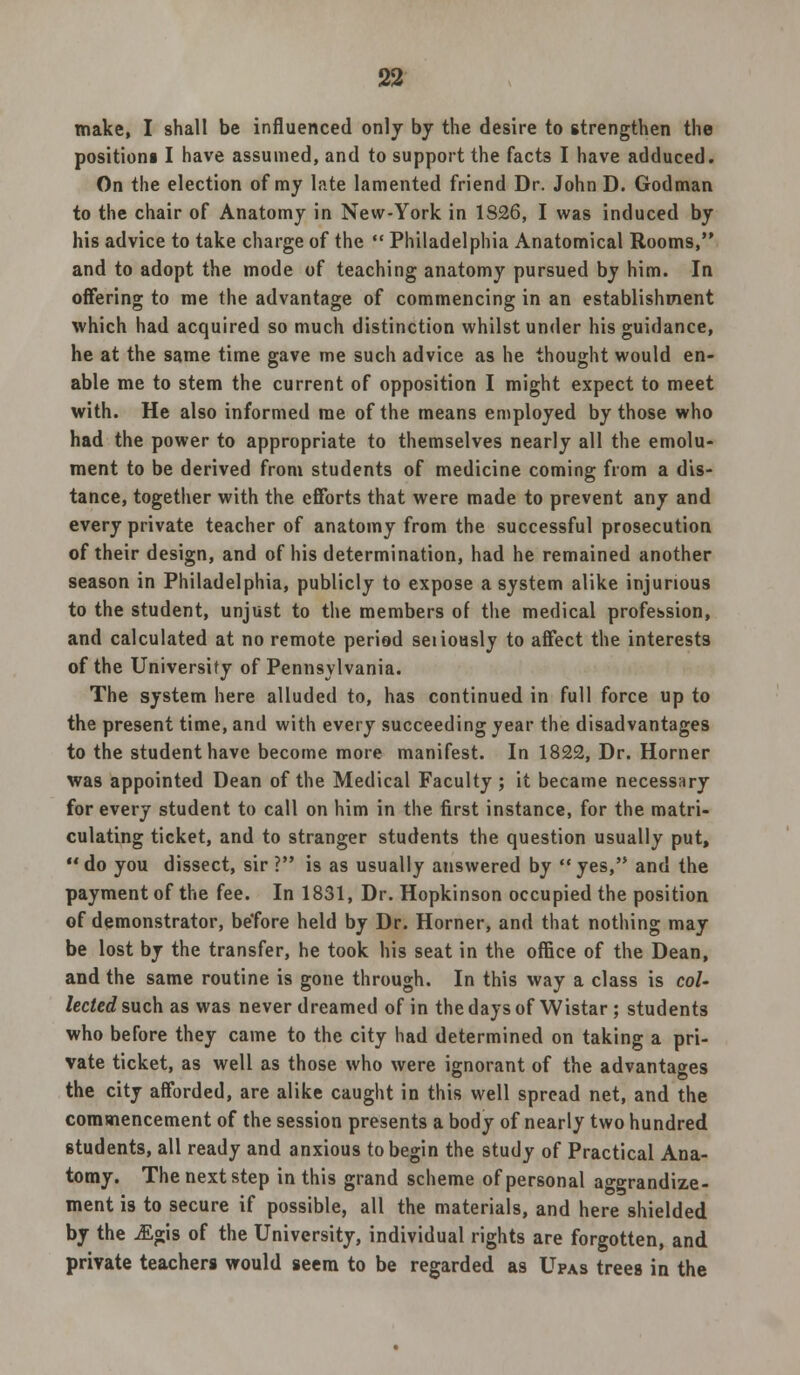 make, I shall be influenced only by the desire to strengthen the positions I have assumed, and to support the facts I have adduced. On the election of my late lamented friend Dr. John D. Godman to the chair of Anatomy in New-York in 1826, I was induced by his advice to take charge of the ««Philadelphia Anatomical Rooms, and to adopt the mode of teaching anatomy pursued by him. In offering to me the advantage of commencing in an establishment which had acquired so much distinction whilst under his guidance, he at the same time gave me such advice as he thought would en- able me to stem the current of opposition I might expect to meet with. He also informed me of the means employed by those who had the power to appropriate to themselves nearly all the emolu- ment to be derived from students of medicine coming from a dis- tance, together with the efforts that were made to prevent any and every private teacher of anatomy from the successful prosecution of their design, and of his determination, had he remained another season in Philadelphia, publicly to expose a system alike injurious to the student, unjust to the members of the medical profession, and calculated at no remote period seiioasly to affect the interests of the University of Pennsylvania. The system here alluded to, has continued in full force up to the present time, and with every succeeding year the disadvantages to the student have become more manifest. In 1822, Dr. Horner was appointed Dean of the Medical Faculty ; it became necessary for every student to call on him in the first instance, for the matri- culating ticket, and to stranger students the question usually put, do you dissect, sir ? is as usually answered by yes, and the payment of the fee. In 1831, Dr. Hopkinson occupied the position of demonstrator, before held by Dr. Horner, and that nothing may be lost by the transfer, he took his seat in the office of the Dean, and the same routine is gone through. In this way a class is col- lected such as was never dreamed of in the days of Wistar; students who before they came to the city had determined on taking a pri- vate ticket, as well as those who were ignorant of the advantages the city afforded, are alike caught in this well spread net, and the commencement of the session presents a body of nearly two hundred students, all ready and anxious to begin the study of Practical Ana- tomy. The next step in this grand scheme of personal aggrandize- ment is to secure if possible, all the materials, and here shielded by the -£gis of the University, individual rights are forgotten, and private teachers would seem to be regarded as Upas trees in the