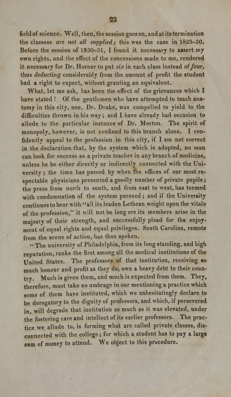 field of science. Well, then, the session goes on, and at its termination the classess are not all supplied; this was the case in 1829-30. Before the session of 1830-31, I found it necessary to atsert my own rights, and the effect of the concessions made to me, rendered it necessary for Dr. Horner to put six in each class instead of four, thus deducting considerably from the amount of profit the student had a right to expect, without granting an equivalent. What, let me ask, has been the effect of the grievances which I have stated ? Of the gentlemen who have attempted to teach ana- tomy in this city, one, Dr. Drake, was compelled to yield to the difficulties thrown in his way; and I have already had occasion to allude to the particular instance of Dr. Morton. The spirit of monopoly, however, is not confined to this branch alone. I con- fidently appeal to the profession in this city, if I am not correct in the declaration that, by the system which is adopted, no man can look for success as a private teacher in any branch of medicine, unless he be either directly or indirectly connected with the Uni- versity ; the time has passed by when the offices of our most re- spectable physicians presented a goodly number of private pupils; the press from north to south, and from east to west, has teemed with condemnation of the system pursued; and if the University continues to bear with all its leaden Lethean weight upon the vitals of the profession, it will not be long ere its members arise in the majesty of their strength, and successfully plead for the enjoy- ment of equal rights and equal privileges. South Carolina, remote from the scene of action, has thus spoken, The university of Philadelphia, from its long standing, and high reputation, ranks the first among all the medical institutions of the United States. The professors of that institution, receiving so much honour and profit as they do, owe a heavy debt to their coun- try. Much is given them, and much is expected from them. They, therefore, must take no umbrage in our mentioning a practice which some of them have instituted, which we unhesitatingly declare to be derogatory to the dignity of professors, and which, if persevered in, will degrade that institution as much as it was elevated, under the fostering care and intellect of its earlier professors. The prac- tice we allude to, is forming what are called private classes, dis- connected with the college; for which a student has to pay a large sum of money to attend. We object to this procedure.