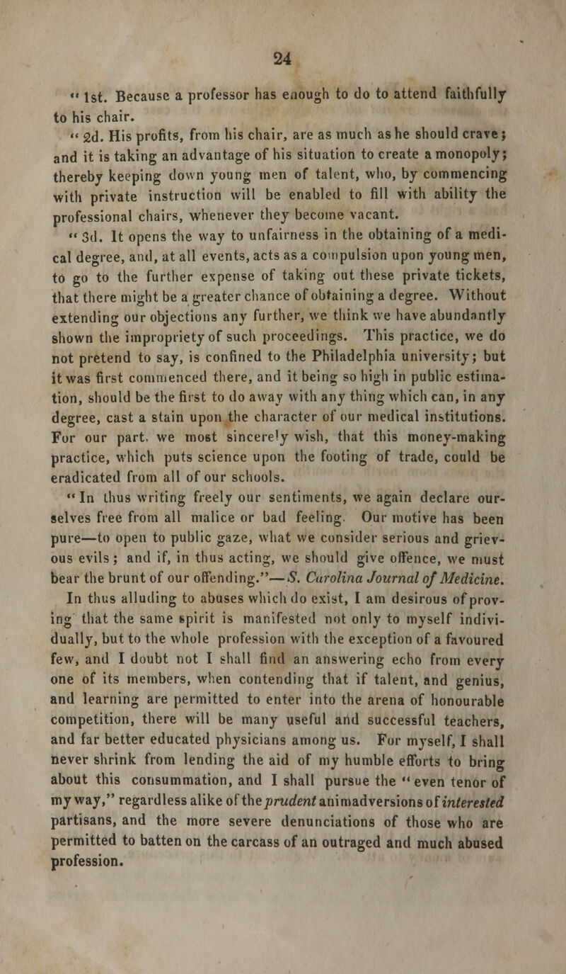 *' 1st. Because a professor has enough to do to attend faithfully to his chair.  2d. His profits, from his chair, are as much as he should crave; and it is taking an advantage of his situation to create a monopoly; thereby keeping down young men of talent, who, by commencing with private instruction will be enabled to fill with ability the professional chairs, whenever they become vacant.  3d. It opens the way to unfairness in the obtaining of a medi- cal degree, and, at all events, acts as a compulsion upon young men, to go to the further expense of taking out these private tickets, that there might be a greater chance of obtaining a degree. Without extending our objections any further, we think we have abundantly shown the impropriety of such proceedings. This practice, we do not pretend to say, is confined to the Philadelphia university; but it was first commenced there, and it being so high in public estima- tion, should be the first to do away with any thing which can, in any degree, cast a stain upon the character of our medical institutions. For our part, we most sincerely wish, that this money-making practice, which puts science upon the footing of trade, could be eradicated from all of our schools. In thus writing freely our sentiments, we again declare our- selves free from all malice or bad feeling. Our motive has been pure—to open to public gaze, what we consider serious and griev- ous evils; and if, in thus acting, we should give offence, we must bear the brunt of our offending.—S. Carolina Journal of Medicine. In thus alluding to abuses which do exist, I am desirous of prov- ing that the same spirit is manifested not only to myself indivi- dually, but to the whole profession with the exception of a favoured few, and I doubt not I shall find an answering echo from every one of its members, when contending that if talent, and genius, and learning are permitted to enter into the arena of honourable competition, there will be many useful and successful teachers, and far better educated physicians among us. For myself, I shall never shrink from lending the aid of my humble efforts to bring about this consummation, and I shall pursue the  even tenor of my way, regardless alike of the prudent animadversions of interested partisans, and the more severe denunciations of those who are permitted to batten on the carcass of an outraged and much abused profession.
