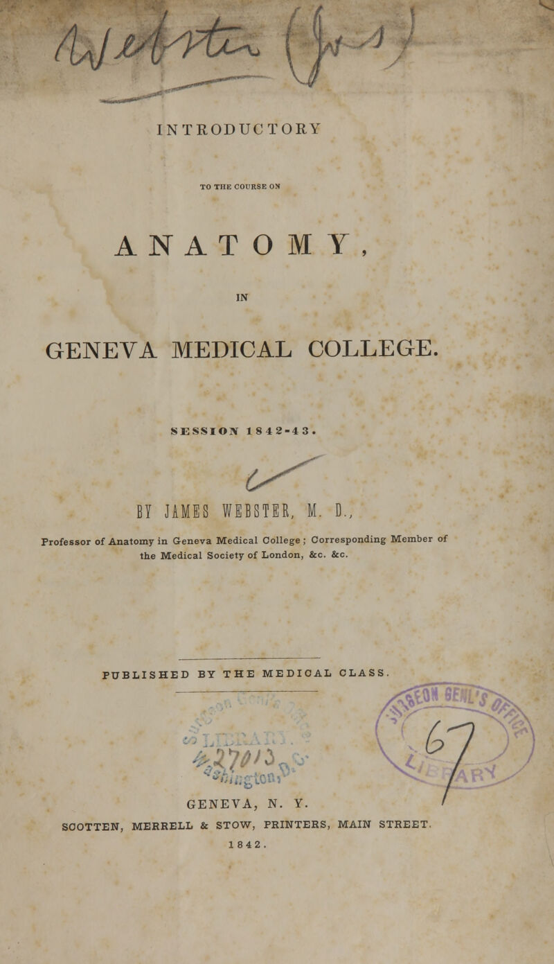 - J INTRODUCTORY TO THE COURSE ON ANATOMY, IN GENEVA MEDICAL COLLEGE, SESSION 1842-43. (^ BY JAMES WEBSTER, M. D., Professor of Anatomy in Geneva Medical College ; Corresponding Member of the Medical Society of London, &c. &c. PUBLISHED BY THE MEDICAL CLASS ?^^b GENEVA, N. Y. SOOTTEN, MERRELL & STOW, PRINTERS, MAIN STREET 1842 .