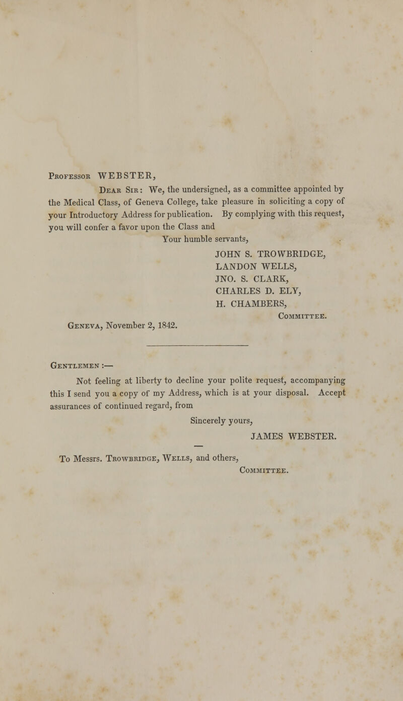Professor WEBSTER, Dear Sir : We, the undersigned, as a committee appointed by the Medical Class, of Geneva College, take pleasure in soliciting a copy of your Introductory Address for publication. By complying with this request, you will confer a favor upon the Class and Your humble servants, JOHN S. TROWBRIDGE, LANDON WELLS, JNO. S. CLARK, CHARLES D. ELY, H. CHAMBERS, Committee. Geneva, November 2, 1842. Gentlemen :— Not feeling at liberty to decline your polite request, accompanying this I send you a copy of my Address, which is at your disposal. Accept assurances of continued regard, from Sincerely yours, JAMES WEBSTER. To Messrs. Trowbridge, Wells, and others, Committee.