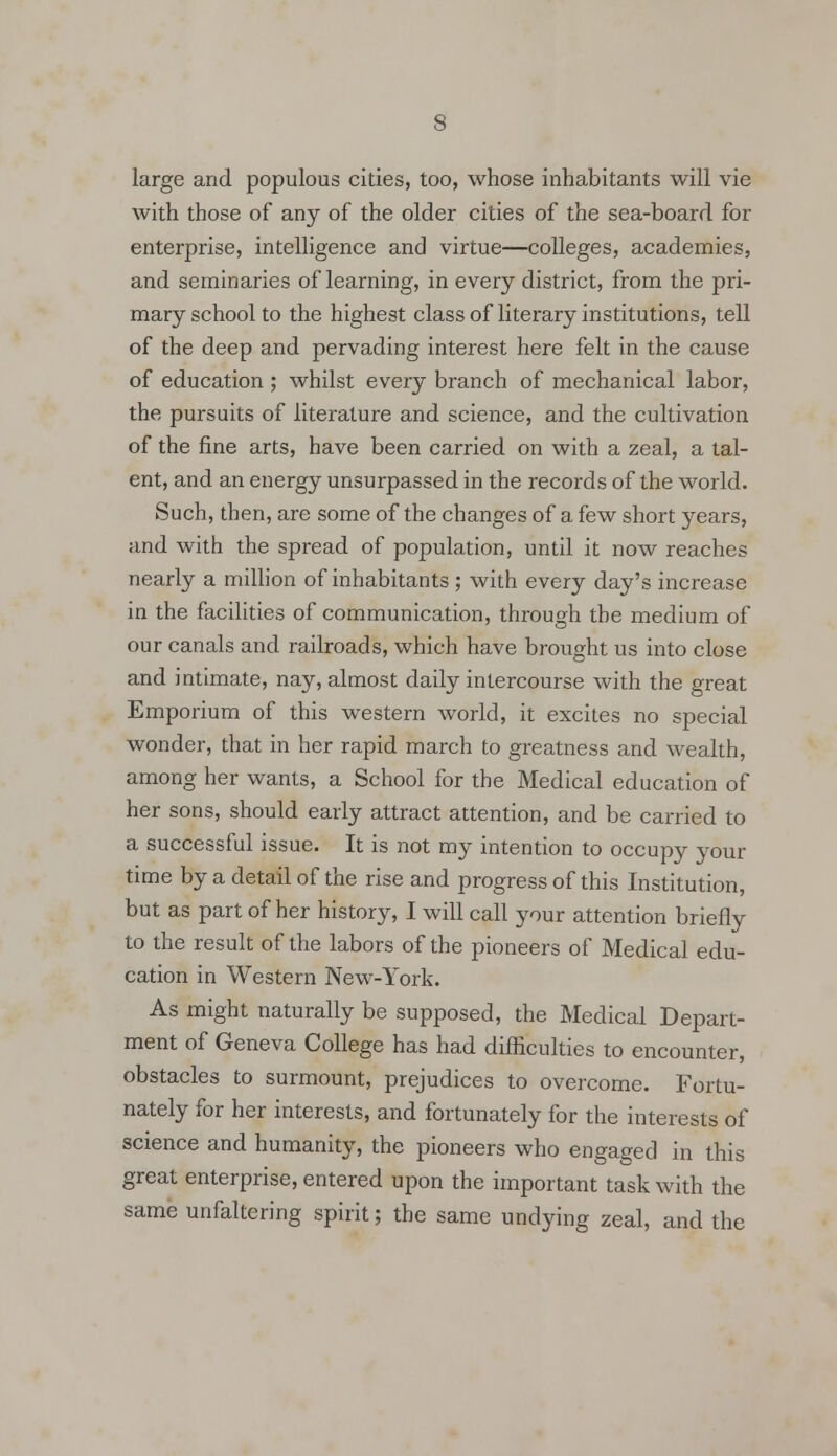 large and populous cities, too, whose inhabitants will vie with those of any of the older cities of the sea-board for enterprise, intelligence and virtue—colleges, academies, and seminaries of learning, in every district, from the pri- mary school to the highest class of literary institutions, tell of the deep and pervading interest here felt in the cause of education ; whilst every branch of mechanical labor, the pursuits of literature and science, and the cultivation of the fine arts, have been carried on with a zeal, a tal- ent, and an energy unsurpassed in the records of the world. Such, then, are some of the changes of a few short years, and with the spread of population, until it now reaches nearly a million of inhabitants ; with every day's increase in the facilities of communication, through the medium of our canals and railroads, which have brought us into close and intimate, nay, almost daily intercourse with the great Emporium of this western world, it excites no special wonder, that in her rapid march to greatness and wealth, among her wants, a School for the Medical education of her sons, should early attract attention, and be carried to a successful issue. It is not my intention to occupy your time by a detail of the rise and progress of this Institution, but as part of her history, I will call your attention briefly to the result of the labors of the pioneers of Medical edu- cation in Western New-York. As might naturally be supposed, the Medical Depart- ment of Geneva College has had difficulties to encounter, obstacles to surmount, prejudices to overcome. Fortu- nately for her interests, and fortunately for the interests of science and humanity, the pioneers who engaged in this great enterprise, entered upon the important task with the same unfaltering spirit; the same undying zeal, and the
